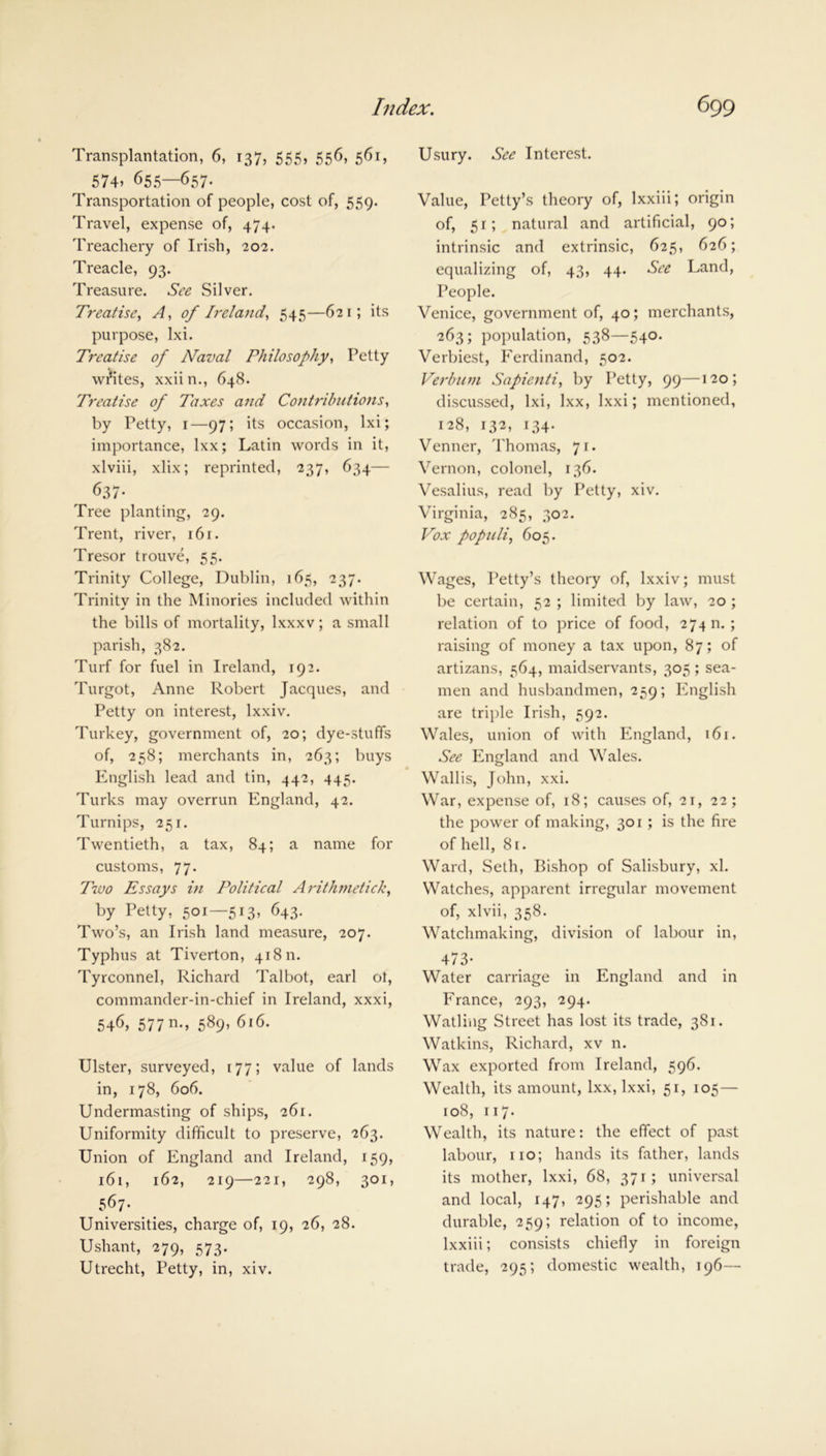 Transplantation, 6, 137, 555, 556, 561, 574> 655—657. Transportation of people, cost of, 559. Travel, expense of, 474. Treachery of Irish, 202. Treacle, 93. Treasure. See Silver. Treatise, A, of Ireland, 545—621; its purpose, Ixi. Treatise of Naval Philosophy, Petty writes, xxiin., 648. Treatise of Taxes and Contributions, by Petty, 1—97; its occasion, lxi; importance, lxx; Latin words in it, xlviii, xlix; reprinted, 237, 634— 637- Tree planting, 29. Trent, river, 161. Tresor trouve, 55. Trinity College, Dublin, 165, 237. Trinity in the Minories included within the bills of mortality, lxxxv; a small parish, 382. Turf for fuel in Ireland, 192. Turgot, Anne Robert Jacques, and Petty on interest, lxxiv. Turkey, government of, 20; dye-stuffs of, 258; merchants in, 263; buys English lead and tin, 442, 445. Turks may overrun England, 42. Turnips, 251. Twentieth, a tax, 84; a name for customs, 77. 7700 Essays in Political Arithmetick, by Petty, 501—513, 643. Two’s, an Irish land measure, 207. Typhus at Tiverton, 41811. Tyrconnel, Richard Talbot, earl ot, commander-in-chief in Ireland, xxxi, 546, 577 n-> 589, 616. Ulster, surveyed, 177; value of lands in, 178, 606. Undermasting of ships, 261. Uniformity difficult to preserve, 263. Union of England and Ireland, 159, 161, 162, 219—221, 298, 301, 567- Universities, charge of, 19, 26, 28. Ushant, 279, 573. Utrecht, Petty, in, xiv. Usury. See Interest. Value, Petty’s theory of, lxxiii; origin of, 51; natural and artificial, 90; intrinsic and extrinsic, 625, 626; equalizing of, 43, 44. See Land, People. Venice, government of, 40; merchants, 263; population, 538—540. Verbiest, Ferdinand, 502. Verbum Sapienti, by Petty, 99—120; discussed, lxi, lxx, lxxi; mentioned, 128, 132, 134. Venner, Thomas, 71. Vernon, colonel, 136. Vesalius, read by Petty, xiv. Virginia, 285, 302. Vox populi, 605. Wages, Petty’s theory of, lxxiv; must be certain, 52 ; limited by law, 20 ; relation of to price of food, 274 n. ; raising of money a tax upon, 87; of artizans, 564, maidservants, 305 ; sea- men and husbandmen, 259; English are triple Irish, 592. Wales, union of with England, 161. See England and Wales. Wallis, John, xxi. War, expense of, 18; causes of, 21, 22; the power of making, 301 ; is the fire of hell, 81. Ward, Seth, Bishop of Salisbury, xl. Watches, apparent irregular movement of, xlvii, 358. Watchmaking, division of labour in, 473- Water carriage in England and in France, 293, 294. Watling Street has lost its trade, 381. Watkins, Richard, xv n. Wax exported from Ireland, 596. Wealth, its amount, lxx, lxxi, 51, 105— 108, 117. Wealth, its nature: the effect of past labour, 110; hands its father, lands its mother, lxxi, 68, 371; universal and local, 147, 295; perishable and durable, 259; relation of to income, lxxiii; consists chiefly in foreign trade, 295; domestic wealth, 196—