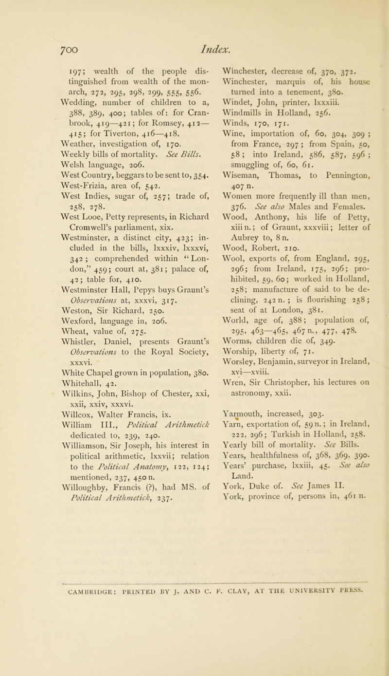 197; wealth of the people dis- tinguished from wealth of the mon- arch, 272, 295, 298, 299, 555, 556. Wedding, number of children to a, 388, 389, 400; tables of: for Cran- brook, 419—421; for Romsey, 412— 415; for Tiverton, 416—418. Weather, investigation of, 170. Weekly bills of mortality. See Bills. Welsh language, 206. West Country, beggars to be sent to, 354. West-Frizia, area of, 542. West Indies, sugar of, 257; trade of, 258, 278. West Looe, Petty represents, in Richard Cromwell’s parliament, xix. Westminster, a distinct city, 423; in- cluded in the bills, lxxxiv, Ixxxvi, 342; comprehended within “Lon- don,” 459; court at, 381; palace of, 42; table for, 410. Westminster Hall, Pepys buys Graunt’s Observations at, xxxvi, 317. Weston, Sir Richard, 250. Wexford, language in, 206. Wheat, value of, 275. Whistler, Daniel, presents Graunt’s Observations to the Royal Society, xxxvi. White Chapel grown in population, 380. Whitehall, 42. Wilkins, John, Bishop of Chester, xxi, xxii, xxiv, xxxvi. Willcox, Walter Francis, ix. William III., Political Arithmetick dedicated to, 239, 240. Williamson, Sir Joseph, his interest in political arithmetic, lxxvii; relation to the Political Anatomy, 122, 124; mentioned, 237, 45011. Willoughby, Francis (?), had MS. of Political Arithmetick, 237. Winchester, decrease of, 370, 372. Winchester, marquis of, his house turned into a tenement, 380. Windet, John, printer, lxxxiii. Windmills in Holland, 256. Winds, 170, 171. Wine, importation of, 60, 304, 309 ; from France, 297 ; from Spain, 50, 58 ; into Ireland, 586, 587, 596 ; smuggling of, 60, 61. Wiseman, Thomas, to Pennington, 407 n. Women more frequently ill than men, 376. See also Males and Females. Wood, Anthony, his life of Petty, xiiin.; of Graunt, xxxviii; letter of Aubrey to, 8 n. Wood, Robert, 210. Wool, exports of, from England, 295, 296; from Ireland, 175, 296; pro- hibited, 59, 60; worked in Holland, 258; manufacture of said to be de- clining, 242 n. ; is flourishing 258; seat of at London, 381. World, age of, 388; population of, 295, 463—465, 467 m, 477, 478. Worms, children die of, 349. Worship, liberty of, 71. Worsley, Benjamin, surveyor in Ireland, xvi—xviii. Wren, Sir Christopher, his lectures on astronomy, xxii. Yarmouth, increased, 303. Yarn, exportation of, 59 n.; in Ireland, 222, 296; Turkish in Holland, 258. Yearly bill of mortality. See Bills. Years, healthfulness of, 368, 369, 390. Years’ purchase, lxxiii, 45. See also Land. York, Duke of. See James II. York, province of, persons in, 461 n. CAMBRIDGE: PRINTED BY J. AND C. F. CLAY, AT THE UNIVERSITY PRESS.