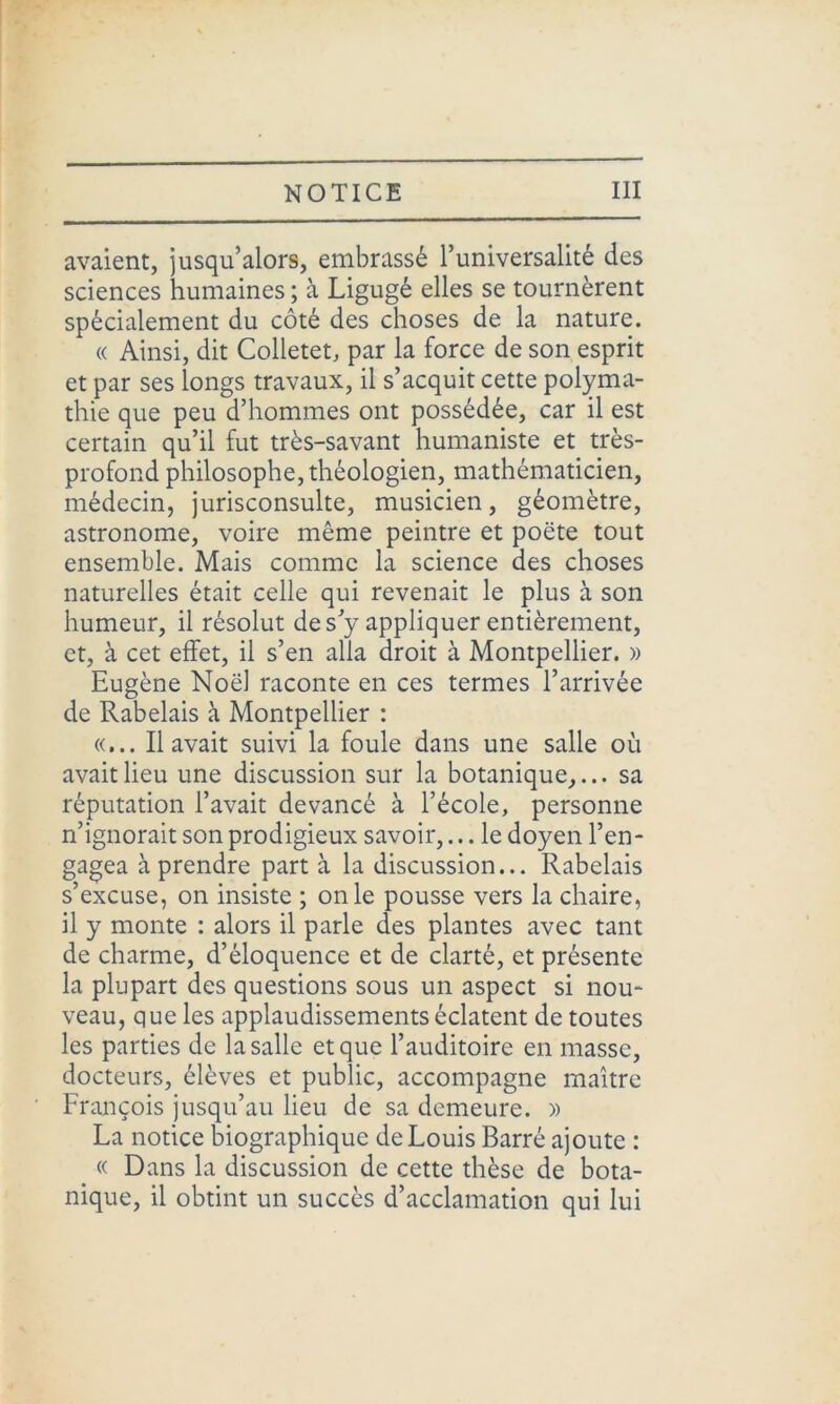 avaient, jusqu’alors, embrassé l’universalité des sciences humaines ; à Ligugé elles se tournèrent spécialement du côté des choses de la nature. « Ainsi, dit Colletet, par la force de son esprit et par ses longs travaux, il s’acquit cette polyma- thie que peu d’hommes ont possédée, car il est certain qu’il fut très-savant humaniste et très- profond philosophe, théologien, mathématicien, médecin, jurisconsulte, musicien, géomètre, astronome, voire même peintre et poète tout ensemble. Mais comme la science des choses naturelles était celle qui revenait le plus à son humeur, il résolut des y appliquer entièrement, et, à cet effet, il s’en alla droit à Montpellier. » Eugène Noël raconte en ces termes l’arrivée de Rabelais à Montpellier : «... Il avait suivi la foule dans une salle où avait lieu une discussion sur la botanique,... sa réputation l’avait devancé à l’école, personne n’ignorait son prodigieux savoir,... le doyen l’en- gagea à prendre part à la discussion... Rabelais s’excuse, on insiste ; on le pousse vers la chaire, il y monte : alors il parle des plantes avec tant de charme, d’éloquence et de clarté, et présente la plupart des questions sous un aspect si nou- veau, que les applaudissements éclatent de toutes les parties de la salle et que l’auditoire en masse, docteurs, élèves et public, accompagne maître François jusqu’au lieu de sa demeure. » La notice biographique de Louis Barré ajoute : « Dans la discussion de cette thèse de bota- nique, il obtint un succès d’acclamation qui lui