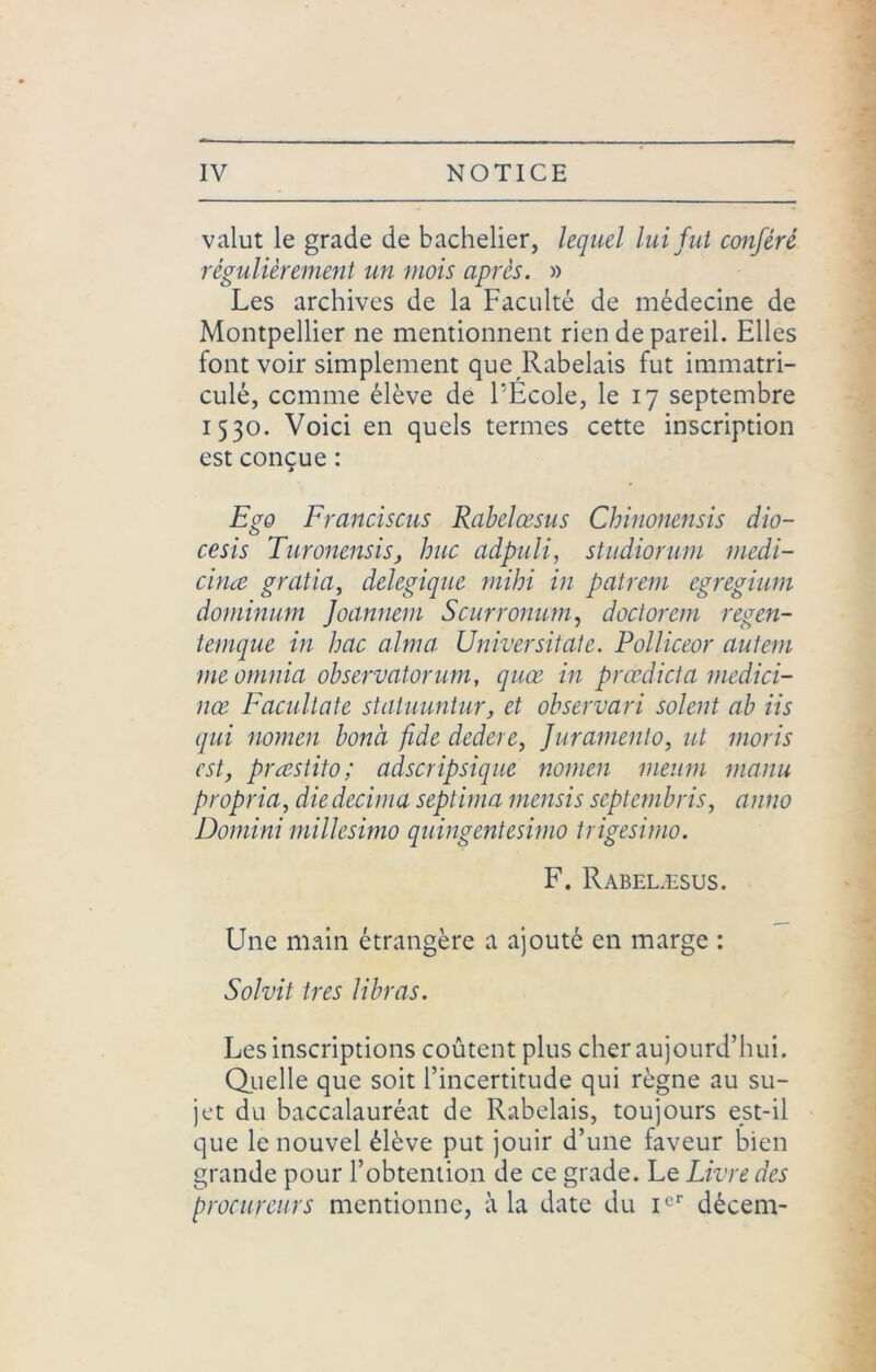 valut le grade de bachelier, lequel lui fut conféré régulièrement un mois après. » Les archives de la Faculté de médecine de Montpellier ne mentionnent rien de pareil. Elles font voir simplement que Rabelais fut immatri- culé, comme élève de l’Ecole, le 17 septembre 1530. Voici en quels termes cette inscription est conçue : * Ego Francisais Rabelœsus Chinonensis dio- cesis Turonensis, hue adpuli, studiorum medi- cinœ gralia, delegique mihi in patrem egregium dominum Joannem Scurronum, doclorem regen- temque in bac aima Universitate. Polliceor autern meomnia ohservatorum, quœ in prœdicta medici- nœ Facultate statuuntur, et observari soient ab iis qui nomen bonà fide dedere, furamento, ut moris est, præstito; adscripsique nomen meum manu propria, die décima septima mensis septembris, anno Domini millesimo quingentesimo trigesimo. F. Rabelæsus. Une main étrangère a ajouté en marge : Sol vit ires libras. Les inscriptions coûtent plus cher aujourd’hui. Quelle que soit l’incertitude qui règne au su- jet du baccalauréat de Rabelais, toujours est-il que le nouvel élève put jouir d’une faveur bien grande pour l’obtention de ce grade. Le Livre des procureurs mentionne, à la date du Ier dècem-