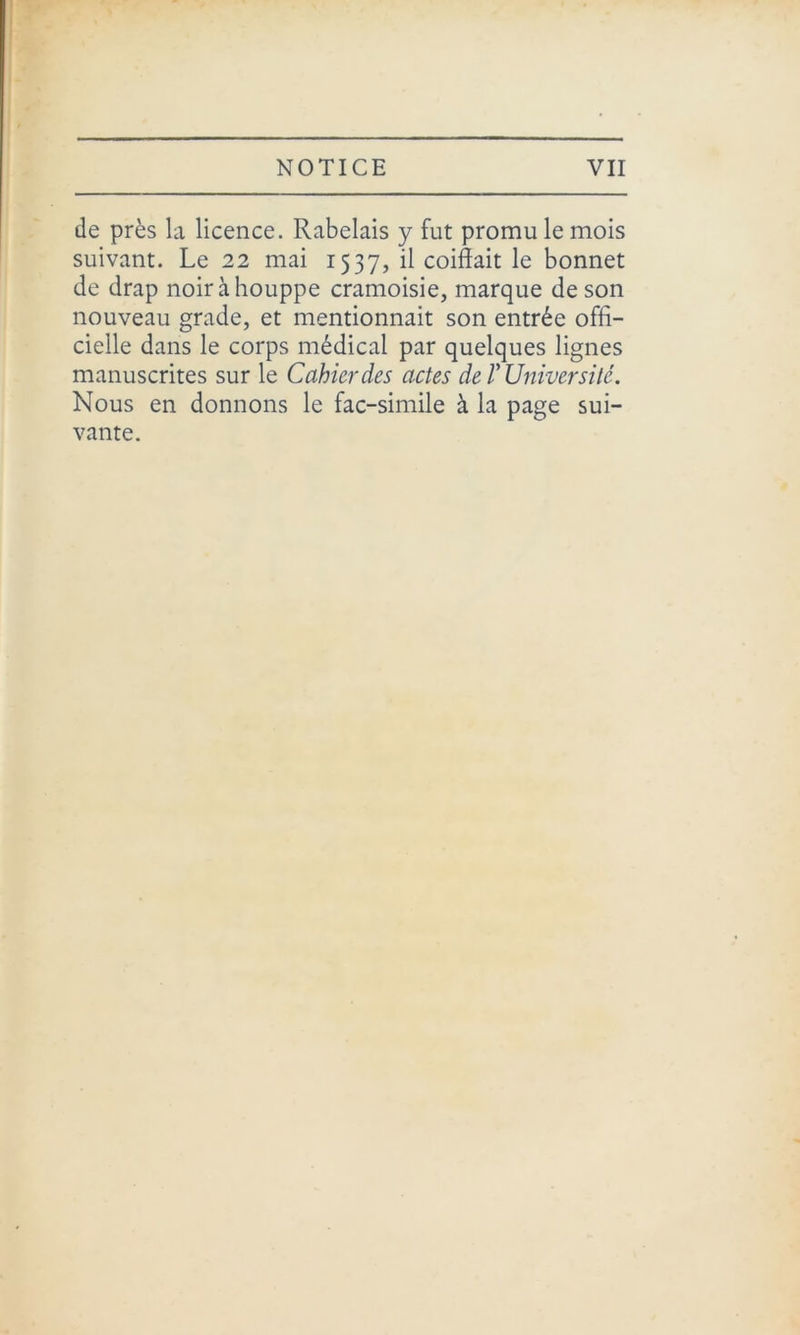 de près la licence. Rabelais y fut promu le mois suivant. Le 22 mai 1537, il coiffait le bonnet de drap noir à houppe cramoisie, marque de son nouveau grade, et mentionnait son entrée offi- cielle dans le corps médical par quelques lignes manuscrites sur le Cahier des actes de V Université. Nous en donnons le fac-similé à la page sui- vante.