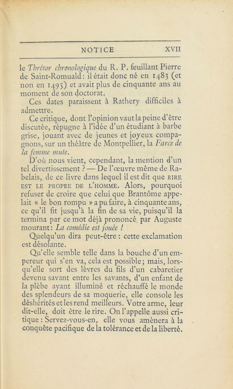 le Thrésor chronologique du R. P. feuillant Pierre de Saint-Romuald : il était donc né en 1483 (et non en 1495) et avait plus de cinquante ans au moment de son doctorat. Ces dates paraissent à Rathery difficiles à admettre. Ce critique, dont l’opinion vaut la peine d’être discutée, répugne à l’idée d’un étudiant à barbe grise, jouant avec de jeunes et joyeux compa- gnons, sur un théâtre de Montpellier, la Farce de la femme mute. D’où nous vient, cependant, la mention d’un tel divertissement ? — De l’œuvre même de Ra- belais, de ce livre dans lequel il est dit que rire est le propre de l’homme. Alors, pourquoi refuser de croire que celui que Brantôme appe- lait « le bon rompu » a pu faire, à cinquante ans, ce qu’il fit jusqu’à la fin de sa vie, puisqu’il la termina par ce mot déjà prononcé, par Auguste mourant: La comédie est jouée ! Quelqu’un dira peut-être : cette exclamation est désolante. Qu’elle semble telle dans la bouche d’un em- pereur qui s’en va, cela est possible; mais, lors- qu’elle sort des lèvres du fils d’un cabaretier devenu savant entre les savants, d’un enfant de la plèbe ayant illuminé et réchauffé le monde des splendeurs de sa moquerie, elle console les déshérités et les rend meilleurs. Votre arme, leur dit-elle, doit être le rire. On l’appelle aussi cri- tique : Servez-vous-en, elle vous amènera à la conquête pacifique de la tolérance et de la liberté.