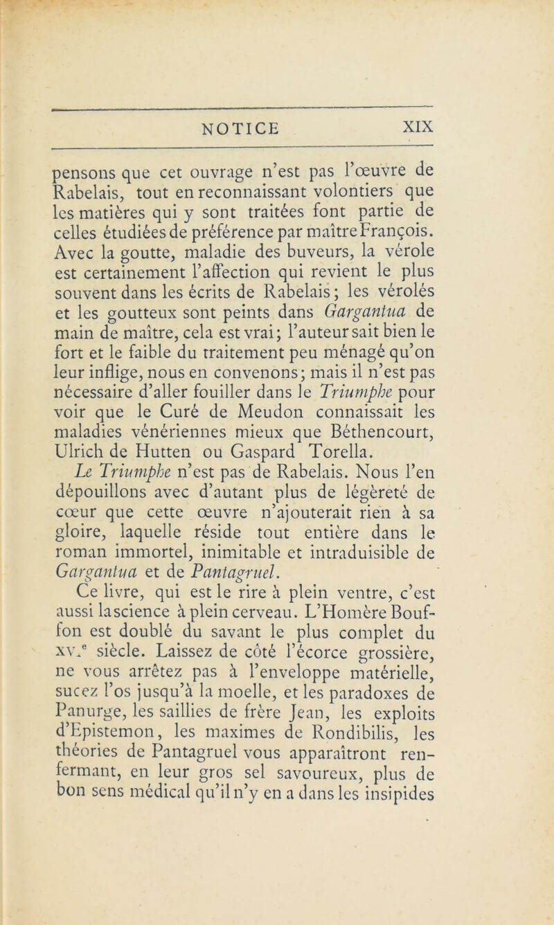 pensons que cet ouvrage n’est pas l’œuvre de Rabelais, tout en reconnaissant volontiers que les matières qui y sont traitées font partie de celles étudiées de préférence par maître François. Avec la goutte, maladie des buveurs, la vérole est certainement l’affection qui revient le plus souvent dans les écrits de Rabelais; les vérolés et les goutteux sont peints dans Gargantua de main de maître, cela est vrai; l’auteur sait bien le fort et le faible du traitement peu ménagé qu’on leur inflige, nous en convenons; mais il n’est pas nécessaire d’aller fouiller dans le Triumphe pour voir que le Curé de Meudon connaissait les maladies vénériennes mieux que Béthencourt, Ulrich de Hutten ou Gaspard Torella. Le Triumphe n’est pas de Rabelais. Nous l’en dépouillons avec d’autant plus de légèreté de cœur que cette œuvre n’ajouterait rien à sa gloire, laquelle réside tout entière dans le roman immortel, inimitable et intraduisible de Gargantua et de Pantagruel. Ce livre, qui est le rire à plein ventre, c’est aussi lascience à plein cerveau. L’Homère Bouf- fon est doublé du savant le plus complet du xvj3 siècle. Laissez de côté l’écorce grossière, ne vous arrêtez pas à l’enveloppe matérielle, sucez l’os jusqu’à la moelle, et les paradoxes de Panurge, les saillies de frère Jean, les exploits d’Epistemon, les maximes de Rondibilis, les théories de Pantagruel vous apparaîtront ren- fermant, en leur gros sel savoureux, plus de bon sens médical qu’il n’y en a dans les insipides