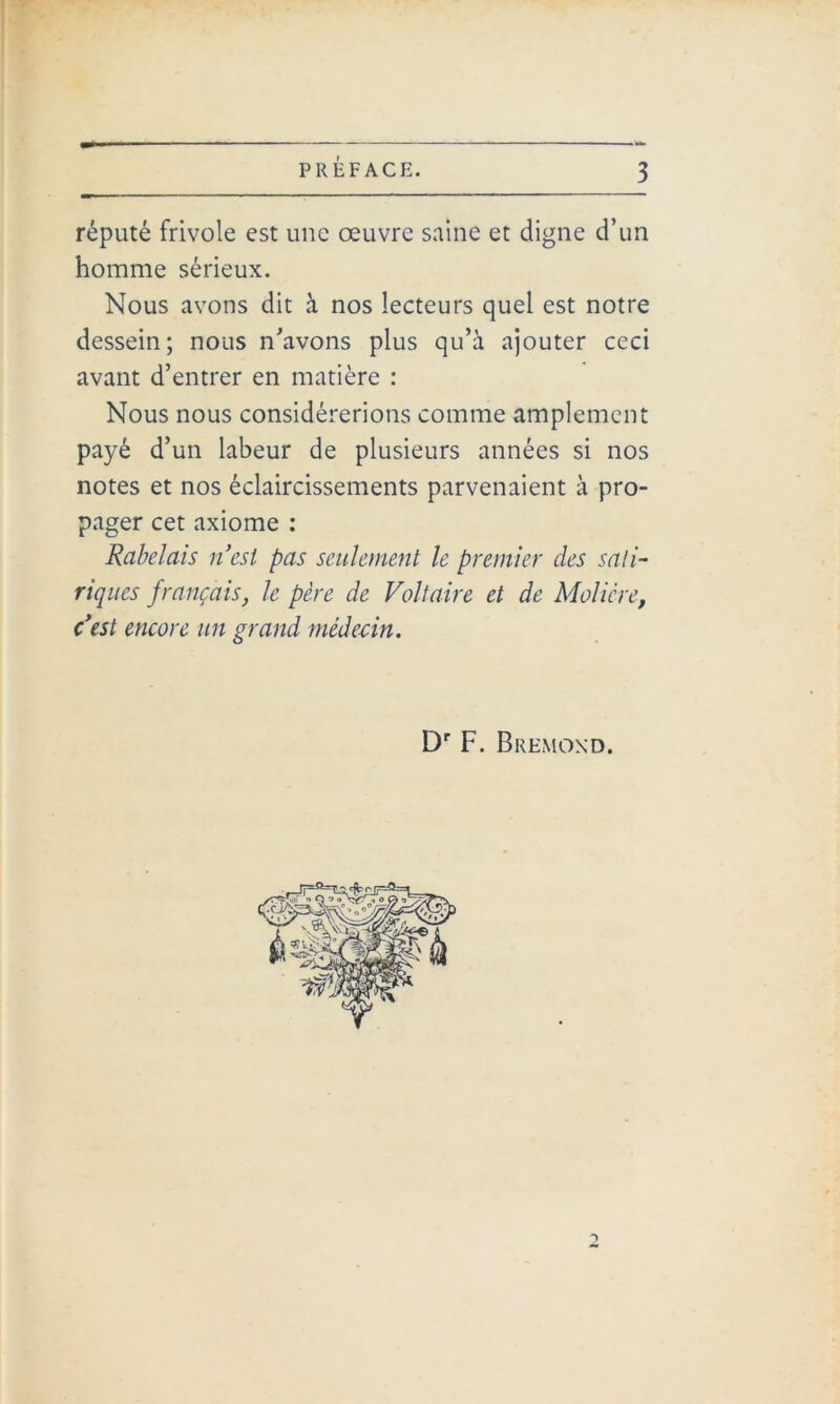 réputé frivole est une œuvre saine et digne d’un homme sérieux. Nous avons dit à nos lecteurs quel est notre dessein; nous n'avons plus qu’à ajouter ceci avant d’entrer en matière : Nous nous considérerions comme amplement payé d’un labeur de plusieurs années si nos notes et nos éclaircissements parvenaient à pro- pager cet axiome : Rabelais n’est pas seulement le premier des sati- riques français, le père de Voltaire et de Molière, c’est encore un grand médecin. Dr F. B REMOND. 2