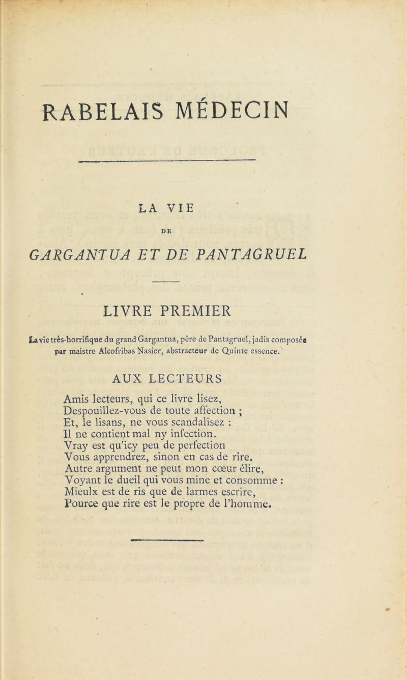 RABELAIS MÉDECIN LA VIE DE GARGANTUA ET DE PANTAGRUEL LIVRE PREMIER La vie très-horrifique du grand Gargantua, père de Pantagruel, jadis composée par maistre Alcofribas Nasier, abstracteur de Quinte essence. AUX LECTEURS Amis lecteurs, qui ce livre lisez, Despouillez-vous de toute affection ; Et, le lisans, ne vous scandalisez : Il ne contient mal ny infection. Vray est qu’icy peu de perfection Vous apprendrez, sinon en cas de rire. Autre argument ne peut mon cœur élire, Voyant le dueil qui vous mine et consomme : Miculx est de ris que de larmes escrire, Pource que rire est le propre de l’homme.