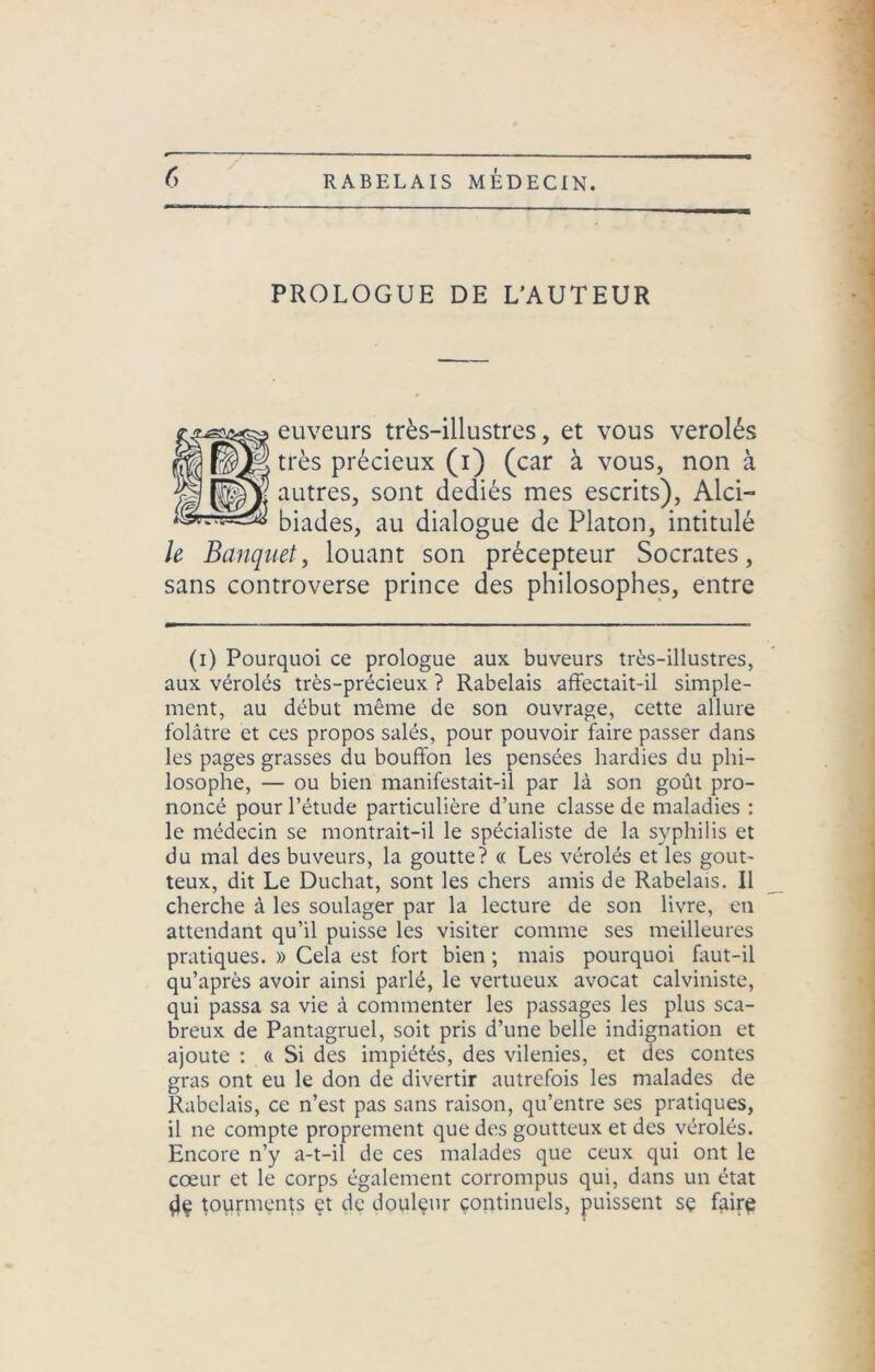 PROLOGUE DE L'AUTEUR euveurs très-illustres, et vous verolés très précieux (i) (car à vous, non à autres, sont dédiés mes escrits), Alci- biades, au dialogue de Platon, intitulé le Banquet, louant son précepteur Socrates, sans controverse prince des philosophes, entre (i) Pourquoi ce prologue aux buveurs très-illustres, aux véroles très-précieux ? Rabelais affectait-il simple- ment, au début même de son ouvrage, cette allure folâtre et ces propos salés, pour pouvoir faire passer dans les pages grasses du bouffon les pensées hardies du phi- losophe, — ou bien manifestait-il par là son goût pro- noncé pour l’étude particulière d’une classe de maladies : le médecin se montrait-il le spécialiste de la syphilis et du mal des buveurs, la goutte? « Les vérolés et les gout- teux, dit Le Duchat, sont les chers amis de Rabelais. Il cherche à les soulager par la lecture de son livre, en attendant qu’il puisse les visiter comme ses meilleures pratiques. » Cela est fort bien ; mais pourquoi faut-il qu’après avoir ainsi parlé, le vertueux avocat calviniste, qui passa sa vie à commenter les passages les plus sca- breux de Pantagruel, soit pris d’une belle indignation et ajoute : « Si des impiétés, des vilenies, et des contes gras ont eu le don de divertir autrefois les malades de Rabelais, ce n’est pas sans raison, qu’entre ses pratiques, il ne compte proprement que des goutteux et des vérolés. Encore n’y a-t-il de ces malades que ceux qui ont le cœur et le corps également corrompus qui, dans un état $le tourments et de douleur continuels, puissent se faire