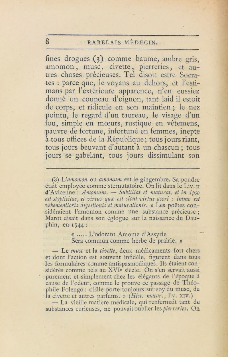 fines drogues (3) comme baume, ambre gris, amomon, musc, civette, pierreries, et au- tres choses précieuses. Tel disoit estre Socra- tes : parce que, le voyans au dehors, et l’esti- mans par l’extérieure apparence, n’en eussiez donné un coupeau d’oignon, tant laid il estoit de corps, et ridicule en son maintien ; le nez pointu, le regard d’un taureau, le visage d’un fou, simple en mœurs, rustique en vêtemens, pauvre de fortune, infortuné en femmes, inepte à tous offices de la République; tous jours riant, tous jours beuvant d’autant à un chascun; tous jours se gabelant, tous jours dissimulant son (3) Uamomon ou ainomum est le gingembre. Sa poudre était employée comme sternutatoire. On lit dans le Liv.n d’Avicenne : Amomum. — Subtiliat et maturat, et in ipso est stypiicitas, et virtus qua est sicut virtus acori : immo est vehementioris àigestionis et maturationis. » Les poètes con- sidéraient l’amomon comme une substance précieuse ; Marot disait dans son églogue sur la naissance du Dau- phin, en 1544 : « L’odorant Amome d’Assyrie Sera commun comme herbe de prairie. » — Le musc et la civette, deux médicaments fort chers et dont l’action est souvent infidèle, figurent dans tous les formulaires comme antispasmodiques. Ils étaient con- sidérés comme tels au XVIe siècle. On s’en servait aussi purement et simplement chez les élégants de l’époque à cause de l’odeur, comme le prouve ce passage de Théo- phile Folengo: «Elle porte toujours sursoydu musc, de la civette et autres parfums. » (Hist. macar., liv. xiv.) — La vieille matière médicale, qui renfermait tant de substances curieuses, ne pouvait oublier les pierreries. On