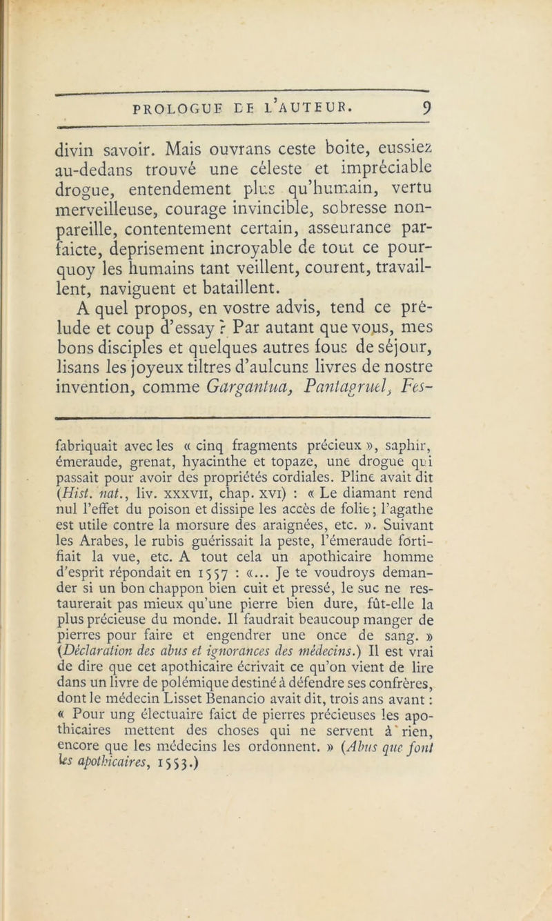 divin savoir. Mais ouvrans ceste boite, eussiez au-dedans trouvé une céleste et impréciable drogue, entendement plus qu’humain, vertu merveilleuse, courage invincible, sobresse non- pareille, contentement certain, asseurance par- faicte, deprisement incroyable de tout ce pour- quoy les humains tant veillent, courent, travail- lent, naviguent et bataillent. A quel propos, en vostre advis, tend ce pré- lude et coup d’essay r Par autant que vous, mes bons disciples et quelques autres fous de séjour, lisans les joyeux tiltres d’aulcuns livres de nostre invention, comme Gargantua, Pantagruel} Fes- fabriquait avec les «cinq fragments précieux », saphir, émeraude, grenat, hyacinthe et topaze, une drogue qui passait pour avoir des propriétés cordiales. Pline avait dit (Hist. nat., liv. xxxvn, chap. xvi) : « Le diamant rend nul l’effet du poison et dissipe les accès de folie ; l’agathe est utile contre la morsure des araignées, etc. ». Suivant les Arabes, le rubis guérissait la peste, l’émeraude forti- fiait la vue, etc. A tout cela un apothicaire homme d’esprit répondait en 1557 : «... Je te voudroys deman- der si un bon chappon bien cuit et pressé, le suc ne res- taurerait pas mieux qu’une pierre bien dure, fût-elle la plus précieuse du monde. Il faudrait beaucoup manger de pierres pour faire et engendrer une once de sang. » {Déclaration des abus et ignorances des médecins.) Il est vrai de dire que cet apothicaire écrivait ce qu’on vient de lire dans un livre de polémique destiné à défendre ses confrères, dont le médecin Lisset Benancio avait dit, trois ans avant : « Pour ung électuaire faict de pierres précieuses les apo- thicaires mettent des choses qui ne servent à'rien, encore que les médecins les ordonnent. » {Abus que font apothicaires, 1553.)