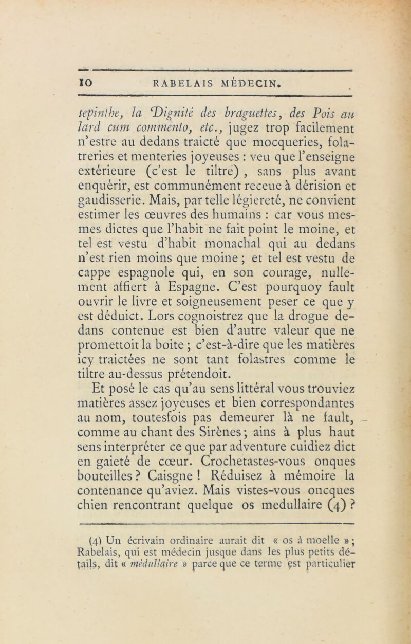 sepintbe, la ‘Dignité des braguettes, des Pois au lard cum commento, etc., jugez trop facilement n’estre au dedans traicté que mocqueries, folâ- treries et menteries joyeuses : veu que l’enseigne extérieure (c’est le tiltre) , sans plus avant enquérir, est communément receue à dérision et gaudisserie. Mais, par telle légiereté, ne convient estimer les oeuvres des humains : car vous mes- mes dictes que l’habit ne fait point le moine, et tel est vestu d’habit monachal qui au dedans n’est rien moins que moine ; et tel est vestu de cappe espagnole qui, en son courage, nulle- ment affiert à Espagne. C’est pourquoy fault ouvrir le livre et soigneusement peser ce que y est déduict. Lors cognoistrez que la drogue de- dans contenue est bien d’autre valeur que ne promettoit la boite ; c’est-à-dire que les matières icy traictées ne sont tant folastres comme le tiltre au-dessus prétendoit. Et posé le cas qu’au sens littéral vous trouviez matières assez joyeuses et bien correspondantes au nom, toutesfois pas demeurer là ne fault, _ comme au chant des Sirènes ; ains à plus haut sens interpréter ce que par adventure cuidiez dict en gaieté de cœur. Crochetastes-vous onques bouteilles ? Caisgne ! Réduisez à mémoire la contenance qu’aviez. Mais vistes-vous oncques chien rencontrant quelque os médullaire (4) ? (4) Un écrivain ordinaire aurait dit « os à moelle » ; Rabelais, qui est médecin jusque dans les plus petits dé- tails, dit « médullaire » parce que ce terme çst particulier