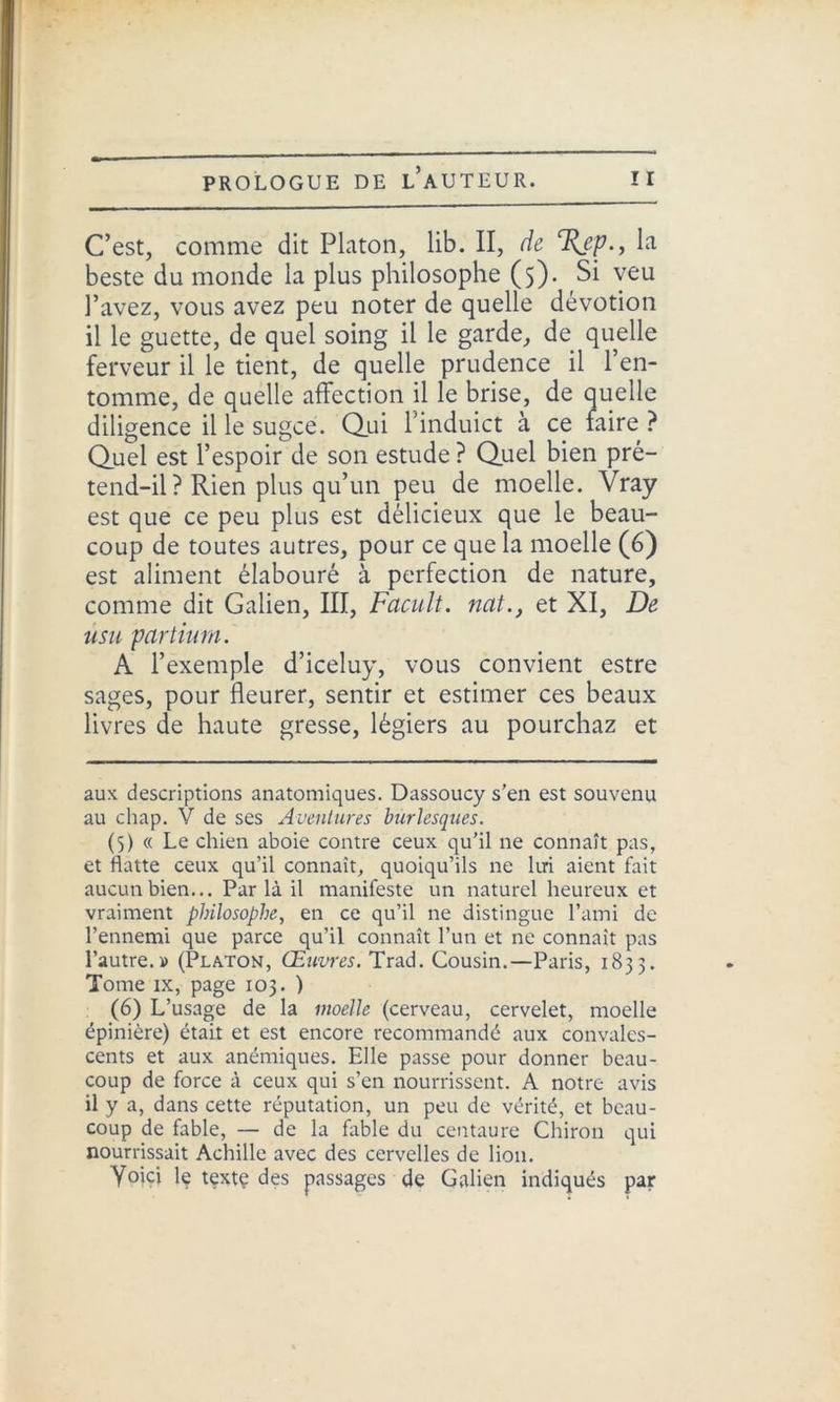 C’est, comme dit Platon, lib. II, de %ep., la beste du monde la plus philosophe (5). Si veu l’avez, vous avez peu noter de quelle dévotion il le guette, de quel soing il le garde, de quelle ferveur il le tient, de quelle prudence il l’en- tpmme, de quelle affection il le brise, de quelle diligence il le sugce. Qui l’induict à ce faire ? Quel est l’espoir de son estude ? Quel bien pré- tend-il? Rien plus qu’un peu de moelle. Vray est que ce peu plus est délicieux que le beau- coup de toutes autres, pour ce que la moelle (6) est aliment élabouré à perfection de nature, comme dit Galien, III, Facult. nat., et XI, De usu partiurn. A l’exemple d’iceluy, vous convient estre sages, pour fleurer, sentir et estimer ces beaux livres de haute gresse, légiers au pourchaz et aux descriptions anatomiques. Dassoucy s’en est souvenu au cliap. V de ses Aventures burlesques. (5) « Le chien aboie contre ceux qu’il ne connaît pas, et flatte ceux qu’il connaît, quoiqu’ils ne lui aient fait aucun bien... Par là il manifeste un naturel heureux et vraiment philosophe, en ce qu’il ne distingue l’ami de l’ennemi que parce qu’il connaît l’un et ne connaît pas l’autre.» (Platon, Œuvres. Trad. Cousin.—Paris, 1833. Tome ix, page 103. ) (6) L’usage de la moelle (cerveau, cervelet, moelle épinière) était et est encore recommandé aux convales- cents et aux anémiques. Elle passe pour donner beau- coup de force à ceux qui s’en nourrissent. A notre avis il y a, dans cette réputation, un peu de vérité, et beau- coup de fable, — de la fable du centaure Chiron qui nourrissait Achille avec des cervelles de lion. Voici le textç des passages de Galien indiqués par
