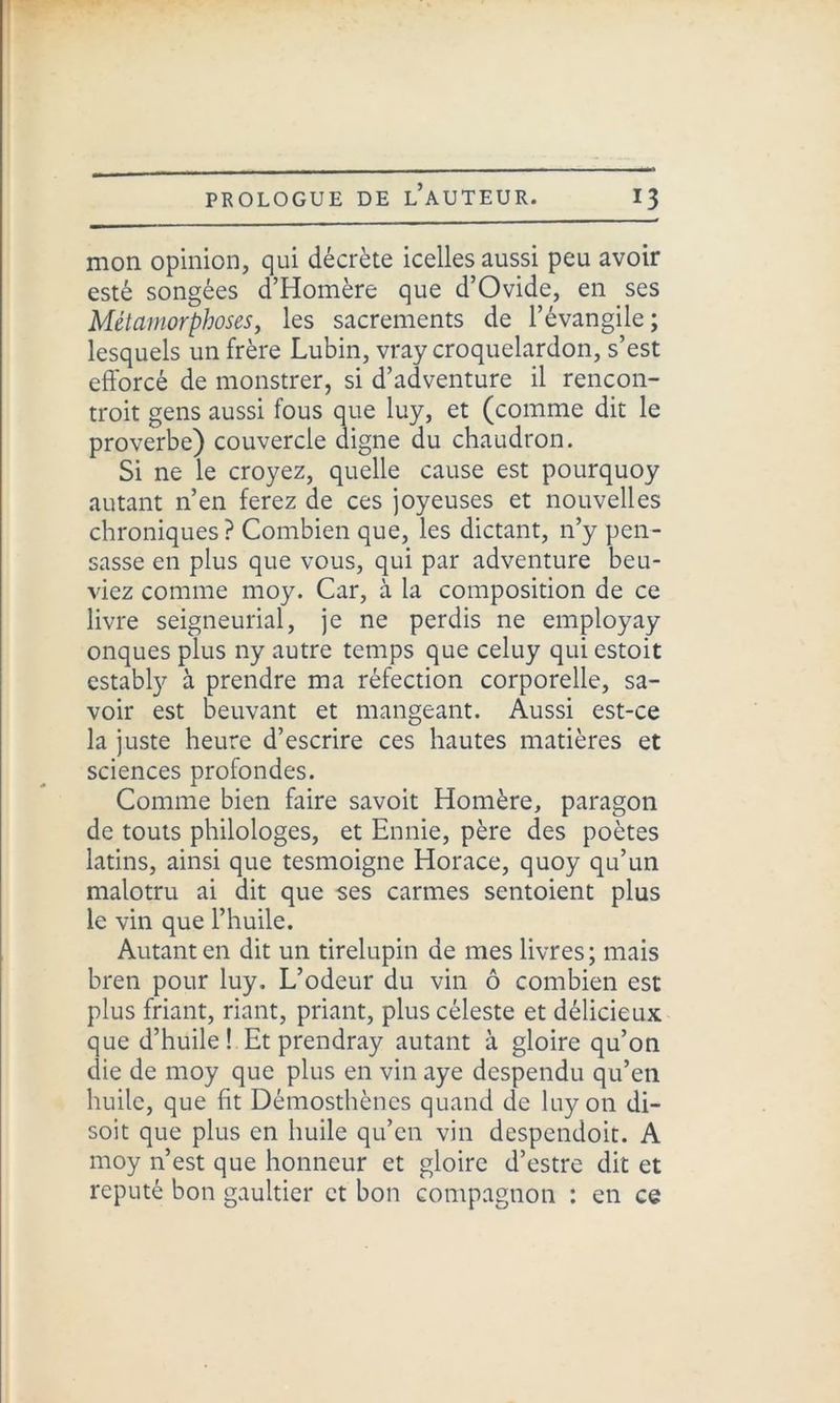 mon opinion, qui décrète icelles aussi peu avoir esté songées d’Homère que d’Ovide, en ses Métamorphoses, les sacrements de l’évangile ; lesquels un frère Lubin, vray croquelardon, s’est efforcé de monstrer, si d’adventure il rencon- trait gens aussi fous que luy, et (comme dit le proverbe) couvercle digne du chaudron. Si ne le croyez, quelle cause est pourquoy autant n’en ferez de ces joyeuses et nouvelles chroniques? Combien que, les dictant, n’y pen- sasse en plus que vous, qui par adventure beu- viez comme moy. Car, à la composition de ce livre seigneurial, je ne perdis ne employay onques plus ny autre temps que celuy qui estoit cstably à prendre ma réfection corporelle, sa- voir est beuvant et mangeant. Aussi est-ce la juste heure d’escrire ces hautes matières et sciences profondes. Comme bien faire savoit Homère, paragon de touts philologes, et Ennie, père des poètes latins, ainsi que tesmoigne Horace, quoy qu’un malotru ai dit que ses carmes sentoient plus le vin que l’huile. Autant en dit un tirelupin de mes livres ; mais bren pour luy. L’odeur du vin ô combien est plus friant, riant, priant, plus céleste et délicieux que d’huile! Et prendray autant à gloire qu’on die de moy que plus en vin aye despendu qu’en huile, que fit Démosthènes quand de luy on di- soit que plus en huile qu’en vin despendoit. A moy n’est que honneur et gloire d’estre dit et réputé bon gaultier et bon compagnon : en ce
