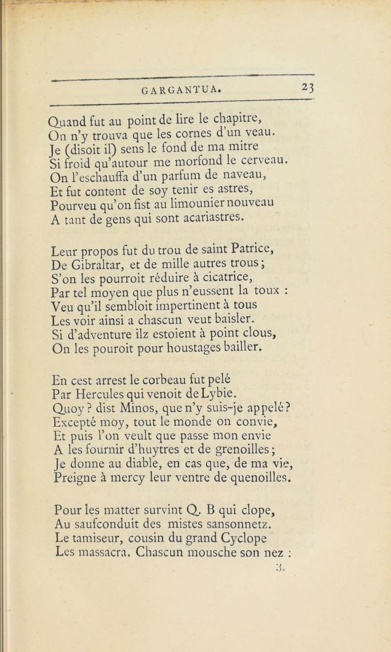 Quand fut au point de lire le chapitre, On n’y trouva que les cornes d un veau. Je (disoit il) sens le fond de ma mitre Si froid qu’autour me morfond le cerveau. On l’eschauffa d’un parfum de naveau, Et fut content de soy tenir es astres, Pourveu qu’on fist au limounier nouveau A tant de gens qui sont acariastres. Leur propos fut du trou de saint Patrice, De Gibraltar, et de mille autres trous ; S’on les pourroit réduire à cicatrice, Par tel moyen que plus 11’eussent la toux : Veu qu’il sembloit impertinent à tous Les voir ainsi a chascun veut baisler. Si d’adventure ilz estoient à point clous. On les pouroit pour houstages bailler. En cest arrest le corbeau fut pelé Par Hercules qui venoit deLybie. Quoy? dist Minos, que n’y suis-je appelé? Excepté moy, tout le monde on convie. Et puis l’on veult que passe mon envie A les fournir d’huytres et de grenoilles ; Je donne au diable, en cas que, de ma vie, Preigne à mercy leur ventre de quenoilles. Pour les matter survint Q. B qui dope, Au saufconduit des mistes sansonnetz. Le tamiseur, cousin du grand Cyclope Les massacra. Chascun mousche son nez : a.
