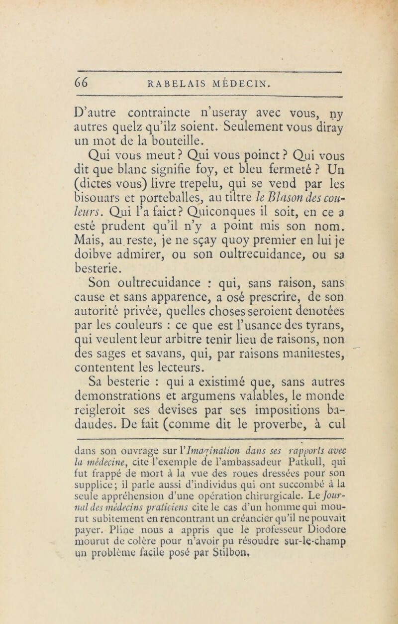 D’autre contraincte n’useray avec vous, ny autres quelz qu’ilz soient. Seulement vous diray un mot de la bouteille. Qui vous meut? Qui vous poinct ? Qui vous dit que blanc signifie foy, et bleu fermeté ? Un (dictes vous) livre trepelu, qui se vend par les bisouars et portcballes, au tiltre h Blason des cou- leurs. Qui l’afaict? Quiconques il soit, en ce a esté prudent qu’il n’y a point mis son nom. Mais, au reste, je ne sçay quoy premier en lui je doibve admirer, ou son oultrecuidance, ou sa besterie. Son oultrecuidance : qui, sans raison, sans cause et sans apparence, a osé prescrire, de son autorité privée, quelles choses seroient dénotées par les couleurs : ce que est l’usance des tyrans, qui veulent leur arbitre tenir lieu de raisons, non des sages et savans, qui, par raisons manilestes, contentent les lecteurs. Sa besterie : qui a existimé que, sans autres démonstrations et argumens valables, le monde reigleroit ses devises par ses impositions ba- daudes. De fait (comme dit le proverbe, à cul dans son ouvrage sur Y Imagination dans ses rapports avec la médecine, cite l’exemple de l’ambassadeur Patkull, qui fut frappé de mort à la vue des roues dressées pour son supplice; il parle aussi d’individus qui ont succombé à la seule appréhension d’une opération chirurgicale. Le jour- nal des médecins praticiens cite le cas d’un homme qui mou- rut subitement en rencontrant un créancier qu’il ne pouvait payer. Pline nous a appris que le professeur Diodore mourut de colère pour n’avoir pu résoudre sur-le-champ un problème facile posé par Stilbon,