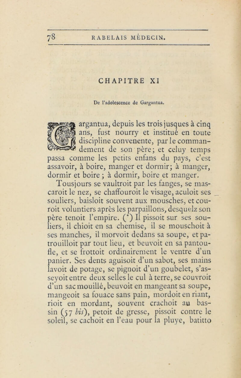 CHAPITRE XI De l’adolescence de Gargantua. argantua, depuis les trois jusques à cinq ans, fust nourry et institué en toute discipline convenente, par le comman- dement de son père; et celuy temps passa comme les petits enfans du pays, c’est assavoir, à boire, manger et dormir; à manger, dormir et boire ; à dormir, boire et manger. Tousjours se vaultroit par les fanges, se mas- caroit le nez, se chaffouroit le visage, aculoit ses souliers, baisloit souvent aux mousches, et cou- roit voluntiers après les parpaillons, desquelz son père tenoit l’empire. (*) Il pissoit sur ses sou- liers, il chioit en sa chemise, il se mouschoit à ses manches, il morvoit dedans sa soupe, et pa- trouilloit par tout lieu, et beuvoit en sa pantou- fle, et se frottoit ordinairement le ventre d’un panier. Ses dents aguisoit d’un sabot, ses mains lavoit de potage, se pignoit d’un goubelet, s’as- seyoit entre deux selles le cul à terre, se couvroit d’un sac mouillé, beuvoit en mangeant sa soupe, mangeoit sa fouace sans pain, mordoit en riant, rioit en mordant, souvent crachoit au bas- sin (57 bis), petoit de gresse, pissoit contre le soleil, se cachoit en l’eau pour la pluye, batitto