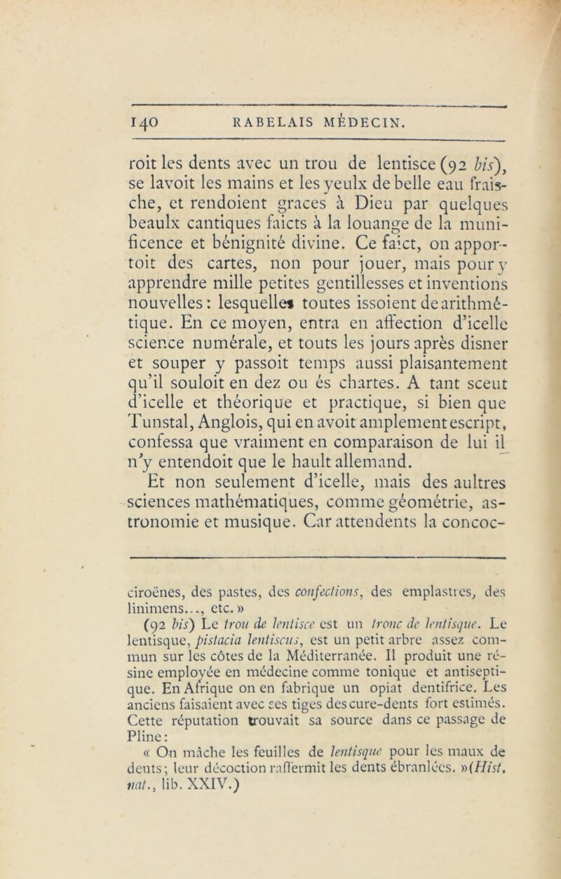 roit les dents avec un trou de lentisce (92 bis), se lavoit les mains et lesyeulx de belle eau frais- che, et rendoient grâces à Dieu par quelques beaulx cantiques faicts à la louange de la muni- ficence et bénignité divine. Ce faict, on appor- toit des cartes, non pour jouer, mais pour y apprendre mille petites gentillesses et inventions nouvelles: lesquelles toutes issoient de arithmé- tique. En ce moyen, entra en affection d’icelle science numérale, et touts les jours après disner et souper y passoit temps aussi plaisantement qu’il souloit en dez ou és chartes. A tant sceut d’icelle et théorique et practique, si bien que Tunstal, Anglois, qui en avoit amplementescript, confessa que vraiment en comparaison de lui il^ n’y entendoit que le hault allemand. Et non seulement d’icelle, mais des aultres sciences mathématiques, comme géométrie, as- tronomie et musique. Car attendents la concoc- ciroënes, des pastes, des confections, des emplasties, des linimens..., etc.» (92 bis) Le trou (le lentisce est un tronc de lentisque. Le lentisque, pistacia lentiscus, est un petit arbre assez com- mun sur les côtes de la Méditerranée. Il produit une ré- sine employée en médecine comme tonique et antisepti- que. En Afrique on en fabrique un opiat dentifrice. Les anciens faisaient avec ces tiges des cure-dents fort estimés. Cette réputation trouvait sa source dans ce passage de Pline: « On mâche les feuilles de lentisque pour les maux de dents; leur décoction raffermit les dents ébranlées. »(Hist. tint., lib. XXIV.)