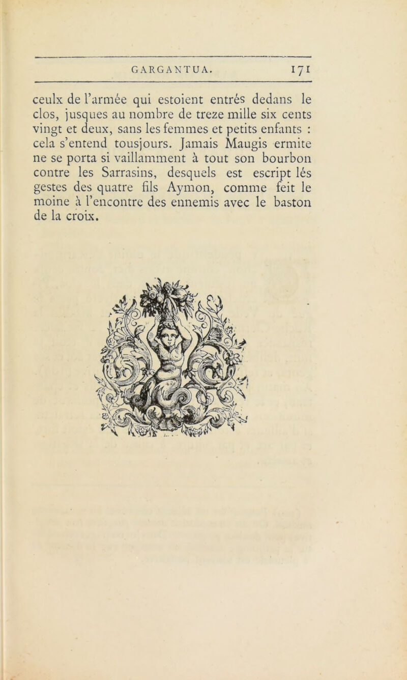 ceulx de l’armée qui estoient entrés dedans le clos, jusques au nombre de treze mille six cents vingt et deux, sans les femmes et petits enfants : cela s’entend tousjours. Jamais Maugis ermite ne se porta si vaillamment à tout son bourbon contre les Sarrasins, desquels est escript lés gestes des quatre fils Aymon, comme feit le moine à l’encontre des ennemis avec le baston de la croix.