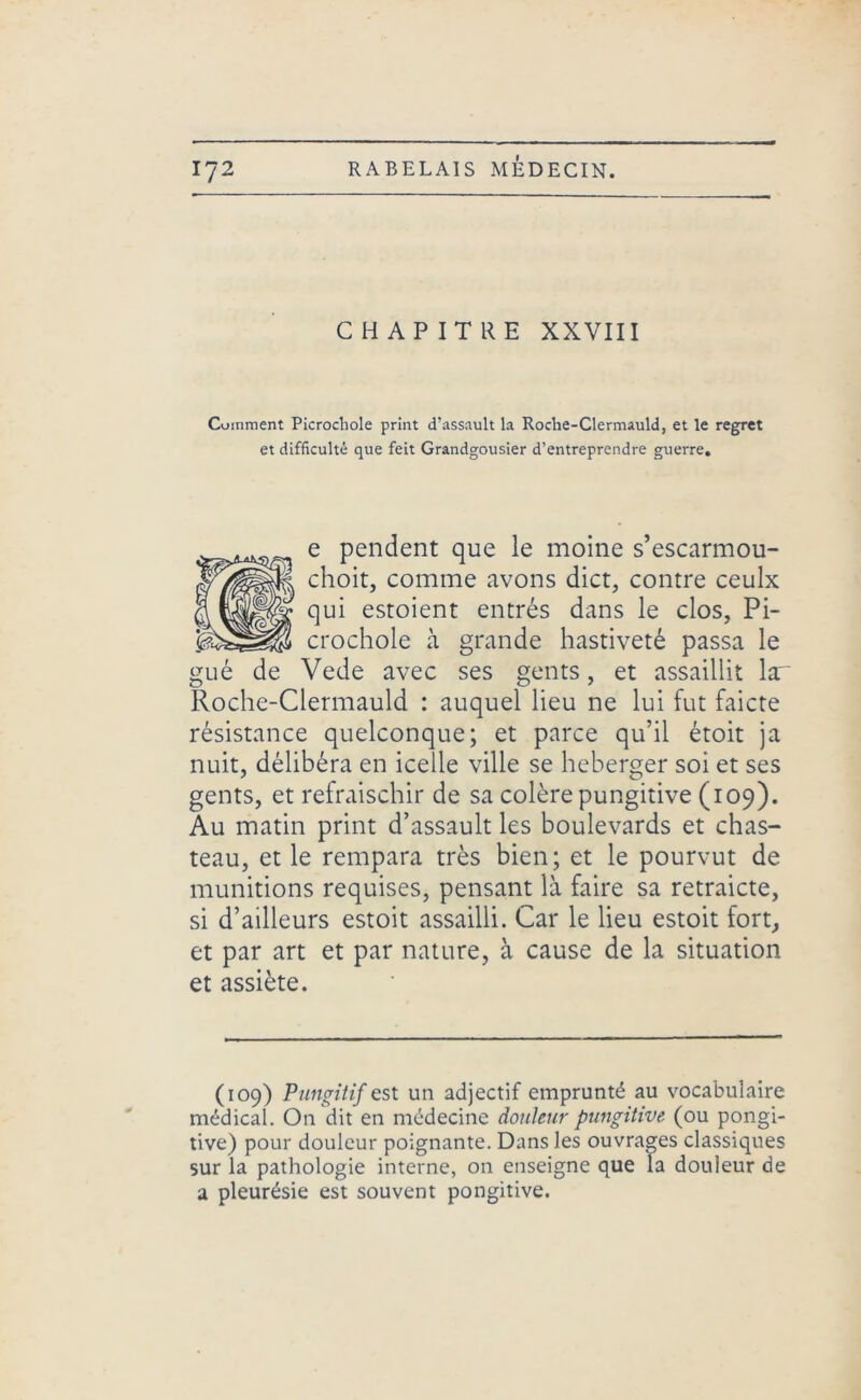 CHAPITRE XXVIII Cuinment Picrocliole print d’assault la Roclie-Clermauld, et le regret et difficulté que feit Grandgousier d’entreprendre guerre. e pendent que le moine s’escarmou- choit, comme avons dict, contre ceulx qui estoient entrés dans le clos, Pi- crochole à grande hastiveté passa le gué de Vede avec ses gents, et assaillit lar Roche-Clermauld : auquel lieu ne lui fut faicte résistance quelconque; et parce qu’il étoit ja nuit, délibéra en icelle ville se heberger soi et ses gents, et refraischir de sa colère pungitive (109). Au matin print d’assault les boulevards et chas- teau, et le rempara très bien; et le pourvut de munitions requises, pensant là faire sa retraicte, si d’ailleurs estoit assailli. Car le lieu estoit fort, et par art et par nature, à cause de la situation et assiète. (109) Pungitif est un adjectif emprunté au vocabulaire médical. On dit en médecine douleur pungitive (ou pongi- tive) pour douleur poignante. Dans les ouvrages classiques sur la pathologie interne, on enseigne que îa douleur de a pleurésie est souvent pongitive.