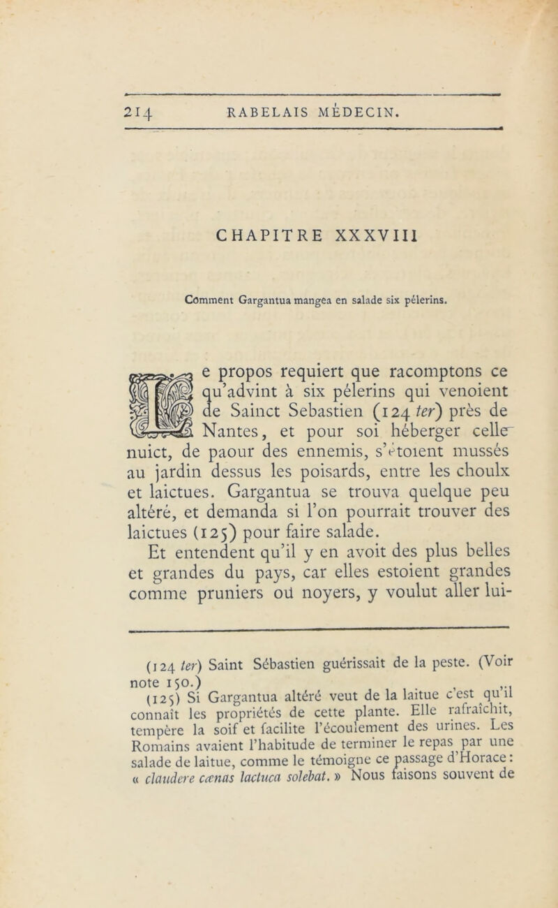 CHAPITRE XXXVIII Comment Gargantua mangea en salade six pèlerins. e propos requiert que racomptons ce qu’advint à six pèlerins qui venoient de Sainct Sebastien (124 ter) près de Nantes, et pour soi héberger celle- nuict, de paour des ennemis, sVtoient mussés au jardin dessus les poisards, entre les choulx et laictues. Gargantua se trouva quelque peu altéré, et demanda si l’on pourrait trouver des laictues (125) pour faire salade. Et entendent qu’il y en avoit des plus belles et grandes du pays, car elles estoient grandes comme pruniers oü noyers, y voulut aller lui- (124 ter) Saint Sébastien guérissait de la peste. (Voir note 150.) , (125) Si Gargantua altéré veut de la laitue cest qu u connaît les propriétés de cette plante. Elle rafraîchit, tempère la soif et facilite l’écoulement des urines. Les Romains avaient l’habitude de terminer le repas par une salade de laitue, comme le témoigne ce passage d Horace. « clandere cecnas lactnca solebat. » Nous faisons souvent de