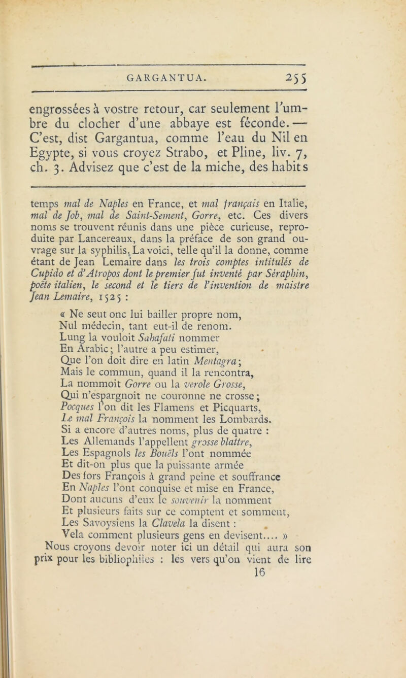 engrossées à vostre retour, car seulement Fum- bre du clocher d’une abbaye est féconde.— C’est, dist Gargantua, comme l’eau du Nil en Egypte, si vous croyez Strabo, et Pline, liv. 7, ch. 3. Advisez que c’est de la miche, des habits temps mal de Naples en France, et mal français en Italie, mal de Job, mal de Saint-Sement, Gorre, etc. Ces divers noms se trouvent réunis dans une pièce curieuse, repro- duite par Lancereaux, dans la préface de son grand ou- vrage sur la syphilis, La voici, telle qu’il la donne, comme étant de Jean Lemaire dans les trois comptes intitulés de Cupido et d’Atropos dont le premier fut inventé par Séraphin, poète italien, le second et le tiers de l’invention de maistre Jean Lemaire, 1525: « Ne seut onc lui bailler propre nom, Nul médecin, tant eut-il de renom. Lung la vouloit Sahajati nommer En Arabie ; l’autre a peu estimer, Que l’on doit dire en latin Mentagra-, Mais le commun, quand il la rencontra, La nommoit Gorre ou la verole Grosse, Qui n’espargnoit ne couronne ne crosse ; Pocques l’on dit les Flamens et Picquarts, Le mal François la nomment les Lombards. Si a encore d’autres noms, plus de quatre : Les Allemands l’appellent grosse blattre, Les Espagnols les Bouëls l’ont nommée Et dit-on plus que la puissante armée Des lors François à grand peine et souffrance En Naples l’ont conquise et mise en France, Dont aucuns d’eux le souvenir la nomment Et plusieurs faits sur ce comptent et somment, Les Savoysiens la Clavela la disent : Vêla comment plusieurs gens en devisent.... » Nous croyons devoir noter ici un détail qui aura son prix pour les bibliophiles : les vers qu’on vient de lire 16