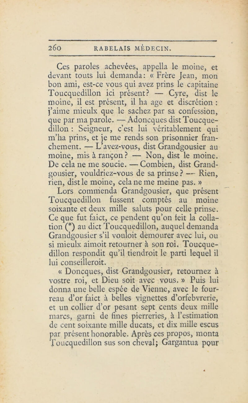 Ces paroles achevées, appella le moine, et devant touts lui demanda: « Frère Jean, mon bon ami, est-ce vous qui avez prins le capitaine Toucqucdillon ici présent? — Cyre, dist le moine, il est présent, il ha âge et discrétion : j’aime mieulx que le sachez par sa confession, que par ma parole. — Adoncques dist Toucque- dillon : Seigneur, c’est lui véritablement qui m’ha prins, et je me rends son prisonnier fran- chement. — L’avez-vous, dist Grandgousier au moine, mis à rançon? — Non, dist le moine. De cela ne me soucie. — Combien, dist Grand- gousier, vouldriez-vous de sa prinse ? — Rien, rien, dist le moine, cela ne me meine pas. » Lors commenda Grandgousier, que présent Toucquedillon fussent comptés au moine soixante et deux mille saluts pour celle prinse. Ce que fut faict, ce pendent qu’on feit la colla- tion (*) au dict Toucquedillon, auquel demanda Grandgousier s’il vouloit demourer avec lui, ou si mieulx aimoit retourner à son roi. Toucque- dillon respondit qu’il tiendroit le parti lequel il lui conseilleroit. « Doncques, dist Grandgousier, retournez à vostre roi, et Dieu soit avec vous. » Puis lui donna une belle espée de Vienne, avec le four- reau d’or faict à belles vignettes d’orfebvrerie, et un collier d’or pesant sept cents deux mille marcs, garni de fines pierreries, à l’estimation de cent soixante mille ducats, et dix mille escus par présent honorable. Après ces propos, monta Toucquedillon sus son cheval; Gargantua pour