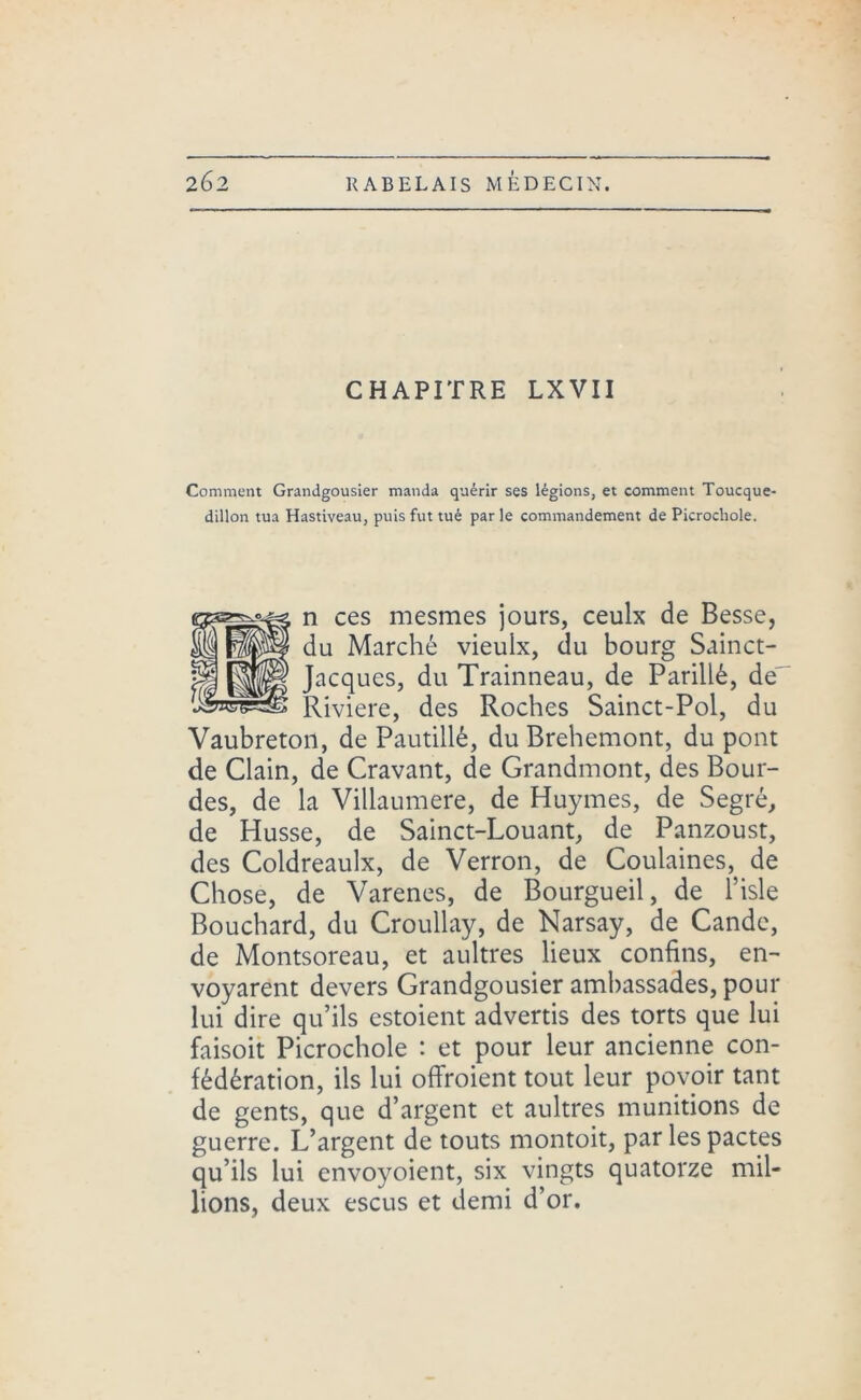 CHAPITRE LXVII Comment Grandgousier manda quérir ses légions, et comment Toucque- dillon tua Hastiveau, puis fut tué par le commandement de Picrochole. n ces mesmes jours, ceulx de Besse, du Marché vieulx, du bourg Sainct- Jacques, du Trainneau, de Parillé, de' Riviere, des Roches Sainct-Pol, du Vaubreton, de Pautillé, du Brehemont, du pont de Clain, de Cravant, de Grandmont, des Bour- des, de la Villaumere, de Huymes, de Segré, de Husse, de Sainct-Louant, de Panzoust, des Coldreaulx, de Verron, de Coulaines, de Chose, de Varenes, de Bourgueil, de l’isle Bouchard, du Croullay, de Narsay, de Cande, de Montsoreau, et aultres lieux confins, en- voyarent devers Grandgousier ambassades, pour lui dire qu’ils estoient advertis des torts que lui faisoit Picrochole : et pour leur ancienne con- fédération, ils lui offroient tout leur povoir tant de gents, que d’argent et aultres munitions de guerre. L’argent de touts montoit, par les pactes qu’ils lui envoyoient, six vingts quatorze mil- lions, deux escus et demi d’or.