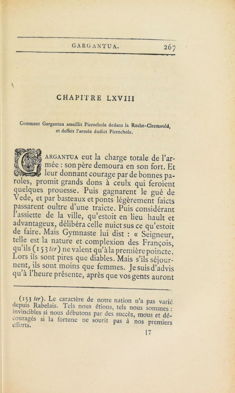 N CHAPITRE LXVIII Comment Gargantua assaillit Picrochole dedans la Roche-Clerraauld, et deffeit l’armée dudict Picrochole. argantua eut la charge totale de l’ar- mée : son père demoura en son fort. Et leur donnant courage par de bonnes pa- roles, promit grands dons à ceulx qui feroient quelques prouesse. Puis gagnarent le gué de v ede, et par basteaux et ponts légèrement faicts passèrent oultre d’une traicte. Puis considérant 1 assiette de la ville, qu estoit en lieu hault et avantageux, délibéra celle nuictsusce qu’estoit de faire. Mais Gymnaste lui dist : « Seigneur, telle est la nature et complexion des François, qu ils (15 3 ter') ne valent qu’à la première poincte Lors ils sont pires que diables. Mais s’ils séjour- nent, ils sont moins que femmes. Jesuisd’advis qu à 1 heure présente, après que vosgents auront (153 ter). Le caractère de notre nation n’a pas varié depmsRabekis. Tels nous étions, tels nous sommes • invincibles si nous débutons par des succès, mous et dé- effcnsg.eS 51 ^ f°rtUne nC S0Urit Pa's à nos P^miers 17