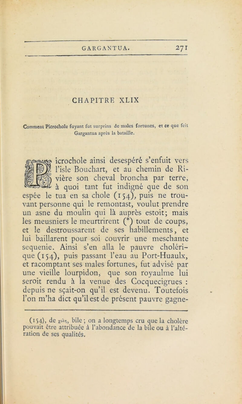 CHAPITRE XLIX Comment Picrochole fuyant fut surprins de males fortunes, et ce que feit Gargantua après la bataille. icrochole ainsi desespéré s’enfuit vers |J| l’isle Bouchart, et au chemin de Ri- vière son cheval broncha par terre, *“*6 à quoi tant fut indigné que de son espée le tua en sa choie (154), puis ne trou- vant personne qui le remontast, voulut prendre un asne du moulin qui là auprès estoit; mais les meusniers le meurtrirent (*) tout de coups, et le destroussarent de ses habillements, et lui baillarent pour soi couvrir une meschante sequenie. Ainsi s’en alla le pauvre choléri- que (154), puis passant l’eau au Port-Huaulx, et racomptant ses males fortunes, fut advisé par une vieille lourpidon, que son royaulme lui seroit rendu à la venue des Cocquecigrues : depuis ne sçait-on qu’il est devenu. Toutefois l’on m’ha dict qu’il est de présent pauvre gagne- (154), de x'Ai), bile; on a longtemps cru que la cholère pouvait être attribuée à l’abondance de la bile ou à l’alté- ration de ses qualités.