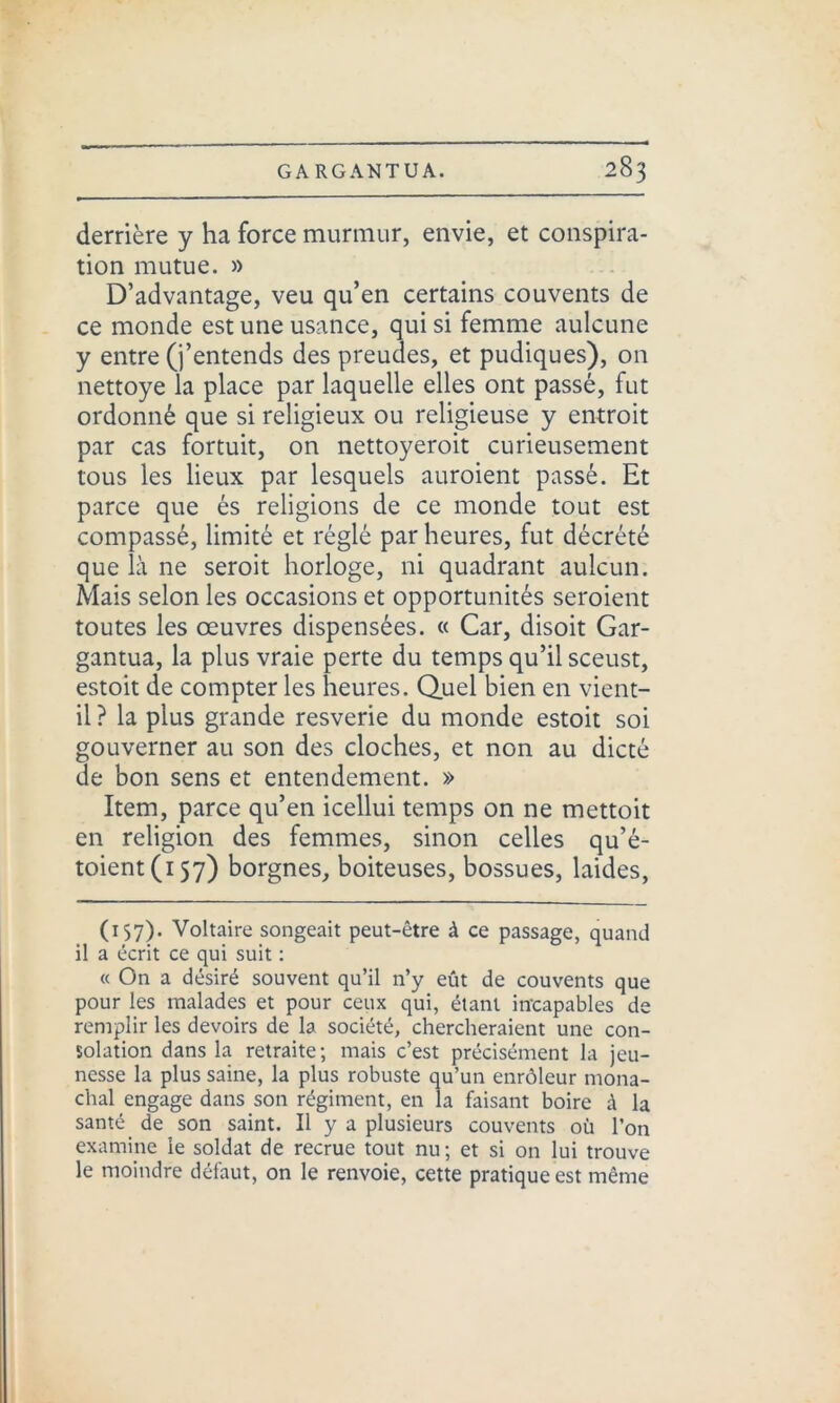 derrière y ha force murmur, envie, et conspira- tion mutue. » D’advantage, veu qu’en certains couvents de ce monde est une usance, qui si femme aulcune y entre (j’entends des preudes, et pudiques), on nettoye la place par laquelle elles ont passé, fut ordonné que si religieux ou religieuse y entroit par cas fortuit, on nettoyeroit curieusement tous les lieux par lesquels auroient passé. Et parce que és religions de ce monde tout est compassé, limité et réglé par heures, fut décrété que là ne seroit horloge, ni quadrant aulcun. Mais selon les occasions et opportunités seroient toutes les œuvres dispensées. « Car, disoit Gar- gantua, la plus vraie perte du temps qu’il sceust, estoit de compter les heures. Quel bien en vient- il? la plus grande resverie du monde estoit soi gouverner au son des cloches, et non au dicté de bon sens et entendement. » Item, parce qu’en icellui temps on ne mettoit en religion des femmes, sinon celles qu’é- toient(i57) borgnes, boiteuses, bossues, laides, (157). Voltaire songeait peut-être à ce passage, quand il a écrit ce qui suit : « On a désiré souvent qu’il n’y eût de couvents que pour les malades et pour ceux qui, étant incapables de remplir les devoirs de la société, chercheraient une con- solation dans la retraite; mais c’est précisément la jeu- nesse la plus saine, la plus robuste qu’un enrôleur mona- chal engage dans son régiment, en la faisant boire à la santé de son saint. Il y a plusieurs couvents où l’on examine le soldat de recrue tout nu; et si on lui trouve le moindre défaut, on le renvoie, cette pratique est même