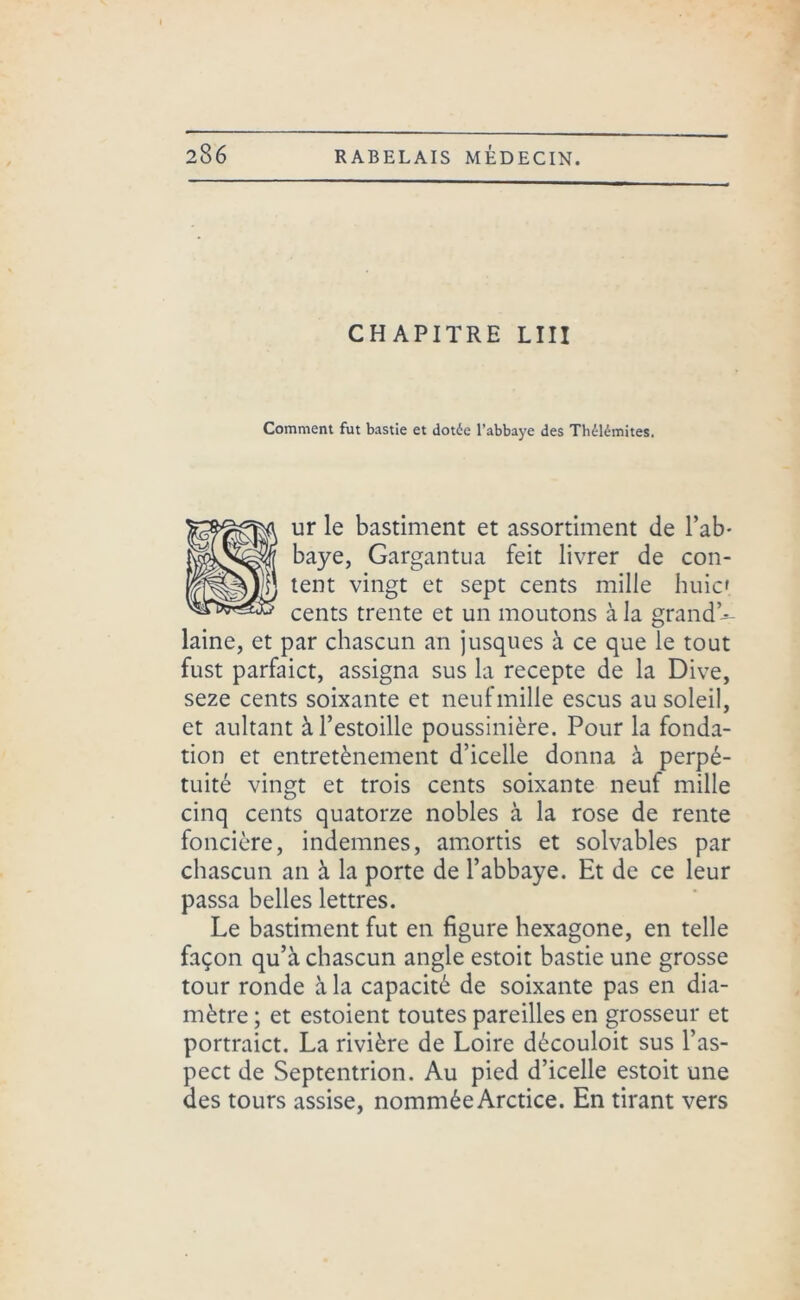 CHAPITRE LIII Comment fut bastie et dotée l’abbaye des Thélémites. ur le bastiment et assortiment de l’ab- baye, Gargantua feit livrer de con- tent vingt et sept cents mille huic' cents trente et un moutons à la grand * laine, et par chascun an jusqu es à ce que le tout fust parfaict, assigna sus la recepte de la Dive, seze cents soixante et neuf mille escus au soleil, et aultant àl’estoille poussinière. Pour la fonda- tion et entretènement d’icelle donna à perpé- tuité vingt et trois cents soixante neuf mille cinq cents quatorze nobles à la rose de rente foncière, indemnes, amortis et solvables par chascun an à la porte de l’abbaye. Et de ce leur passa belles lettres. Le bastiment fut en figure hexagone, en telle façon qu’à chascun angle estoit bastie une grosse tour ronde à la capacité de soixante pas en dia- mètre ; et estoient toutes pareilles en grosseur et portraict. La rivière de Loire découloit sus l’as- pect de Septentrion. Au pied d’icelle estoit une des tours assise, nommée Arctice. En tirant vers