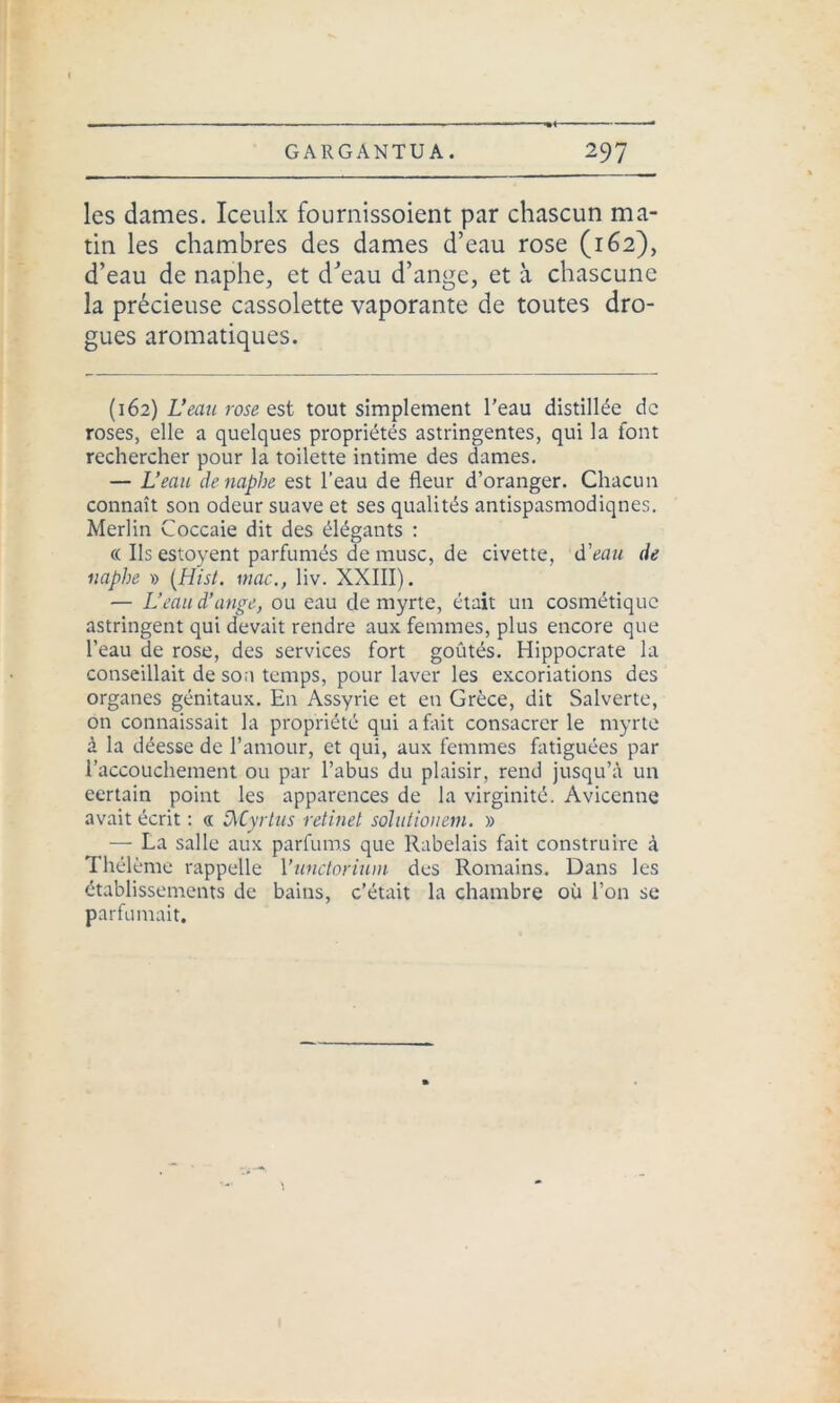 les dames. Iceulx fournissoient par chascun ma- tin les chambres des dames d’eau rose (162), d’eau de naphe, et d’eau d’ange, et à chascune la précieuse cassolette vaporante de toutes dro- gues aromatiques. (162) L’eau rose est tout simplement l'eau distillée de roses, elle a quelques propriétés astringentes, qui la font rechercher pour la toilette intime des dames. — L’eau de naphe est l’eau de fleur d’oranger. Chacun connaît son odeur suave et ses qualités antispasmodiqnes. Merlin Coccaie dit des élégants : « Ils estoyent parfumés de musc, de civette, d'eau de naphe » (Hisi. mac., liv. XXIII). — L’eau d’ange, ou eau de myrte, était un cosmétique astringent qui devait rendre aux femmes, plus encore que l’eau de rose, des services fort goûtés. Hippocrate la conseillait de son temps, pour laver les excoriations des organes génitaux. En Assyrie et en Grèce, dit Salverte, on connaissait la propriété qui a fait consacrer le myrte à la déesse de l’amour, et qui, aux femmes fatiguées par l’accouchement ou par l’abus du plaisir, rend jusqu’à un eertain point les apparences de la virginité. Avicenne avait écrit : « DvCyrtus retinet solutionem. » — La salle aux parfums que Rabelais fait construire à Thélème rappelle 1 ’unctorium des Romains. Dans les établissements de bains, c’était la chambre où l’on se parfumait.