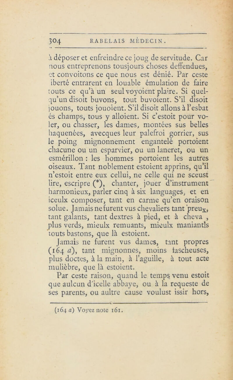à déposer et enfreindre ce joug de servitude. Car nous entreprenons tousjours choses deffendues, et convoitons ce que nous est dénié. Par ceste iberté entrarent en louable émulation de faire touts ce qu’à un seul voyoient plaire. Si quel- qu’un disoit buvons, tout buvoient. S’il disoit jouons, touts jouoient. S’il disoit allons à l’esbat és champs, tous y alloient. Si c’estoit pour vo- ler, ou chasser, les dames, montées sus belles haquenées, avecques leur palefroi gorrier, sus le poing mignonnement engantelé portoient chacune ou un esparvier, ou un laneret, ou un esmérillon : les hommes portoient les autres oiseaux. Tant noblement estoient apprins, qu’il n’estoit entre eux cellui, ne celle qui ne sceust lire, escripre (*), chanter, jouer d’instrument harmonieux, parler cinq à six languages, et en iceulx composer, tant en carme qu’en oraison solue. Jamais ne furent vus chevaliers tant 'preux, tant galants, tant dextres à pied, et à cheva , plus verds, mieulx remuants, mieulx maniantls touts bastons, que là estoient. Jamais ne furent vus dames, tant propres (164 a), tant mignonnes, moins tascheuses, plus doctes, à la main, à l’aguille, à tout acte mulièbre, que là estoient. Par ceste raison, quand le temps venu estoit que aulcun d'icelle abbaye, ou à la requeste de ses parents, ou aultre cause voulust issir hors, (164 a) Voyez note 161.