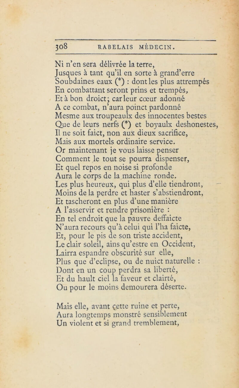 Ni n’en sera délivrée la terre, Jusques à tant qu’il en sorte à grand’erre Soubdaines eaux (*) : dont les plus attrempés En combattant seront prins et trempés. Et à bon droict; car leur cœur adonné A ce combat, n’aura poinct pardonné Mesme aux troupeaulx des innocentes bestes Que de leurs nerfs (*) et boyaulx deshonestes, Il ne soit faict, non aux dieux sacrifice, Mais aux mortels ordinaire service. Or maintenant je vous laisse penser Comment le tout se pourra dispenser, Et quel repos en noise si profonde Aura le corps de la machine ronde. Les plus heureux, qui plus d’elle tiendront, Moins de la perdre et haster s’abstiendront, Et tascheront en plus d’une manière A l’asservir et rendre prisonière : En tel endroit que la pauvre deffaicte N’aura recours qu’à celui qui l’ha faicte, Et, pour le pis de son triste accident, Le clair soleil, ains qu’estre en Occident, Lairra espandre obscurité sur elle, Plus que d’eclipse, ou de nuict naturelle : Dont en un coup perdra sa liberté. Et du hault ciel la faveur et clairté, Ou pour le moins demourera déserte. Mais elle, avant cette ruine et perte, Aura longtemps monstré sensiblement Un violent et si grand tremblement,