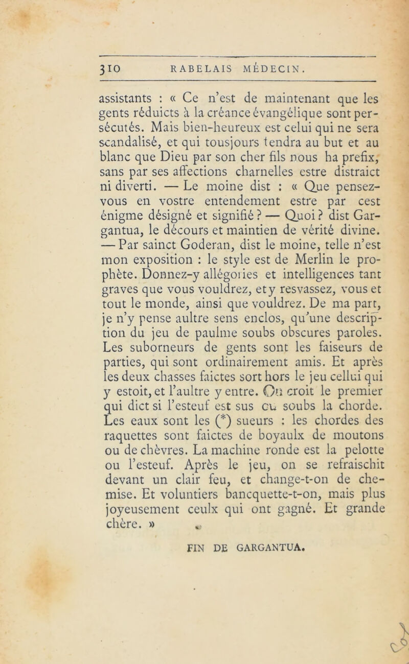 assistants : « Ce n’est de maintenant que les gents rêduicts à la créance évangélique sont per- sécutés. Mais bien-heureux est celui qui ne sera scandalisé, et qui tousjours tendra au but et au blanc que Dieu par son cher fils nous ha prefix, sans par ses affections charnelles estre distraict ni diverti. —Le moine dist : « Que pensez- vous en vostre entendement estre par cest énigme désigné et signifié ? — Quoi ? dist Gar- gantua, le décours et maintien de vérité divine. — Par sainct Goderan, dist le moine, telle n’est mon exposition : le style est de Merlin le pro- phète. Donnez-y allégoiies et intelligences tant graves que vous vouldrez, ety resvassez, vous et tout le monde, ainsi que vouldrez. De ma part, je n’y pense aultre sens enclos, qu’une descrip- tion du jeu de paulme soubs obscures paroles. Les suborneurs de gents sont les faiseurs de parties, qui sont ordinairement amis. Et après les deux chasses faictes sort hors le jeu cellui qui y estoit, et l’aultre y entre. On croit le premier qui dict si l’esteuf est sus eu soubs la chorde. Les eaux sont les (*) sueurs : les chordes des raquettes sont faictes de boyaulx de moutons ou de chèvres. La machine ronde est la pelotte ou l’esteuf. Après le jeu, on se refraischit devant un clair feu, et change-t-on de che- mise. Et voluntiers banequette-t-on, mais plus joyeusement ceulx qui ont gagné. Et grande chère. » FIN DE GARGANTUA.