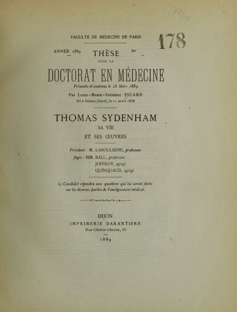 ANNÉE 1889 THÈSE N» POUR LE / Présentée et soutenue le 28 Mars 1889 Par Louis-Marie-Frédéric PICARD c Né à Nîmes (Gard), le 11 avril 1858 THOMAS SYDENHAM SA VIE ET SES ŒUVRES Président: M. LABOULBÈNE, professeur Juges : MM. BALL, professeur JOFFROY, agrégé QUINQUAUD, agrégé Le Candidat répondra aux questions qui lui seront faites sur les diverses parties de l’enseignement médical. DIJON IMPRIMERIE DARANTIERE Rue Chabot-Charny, 65 1889