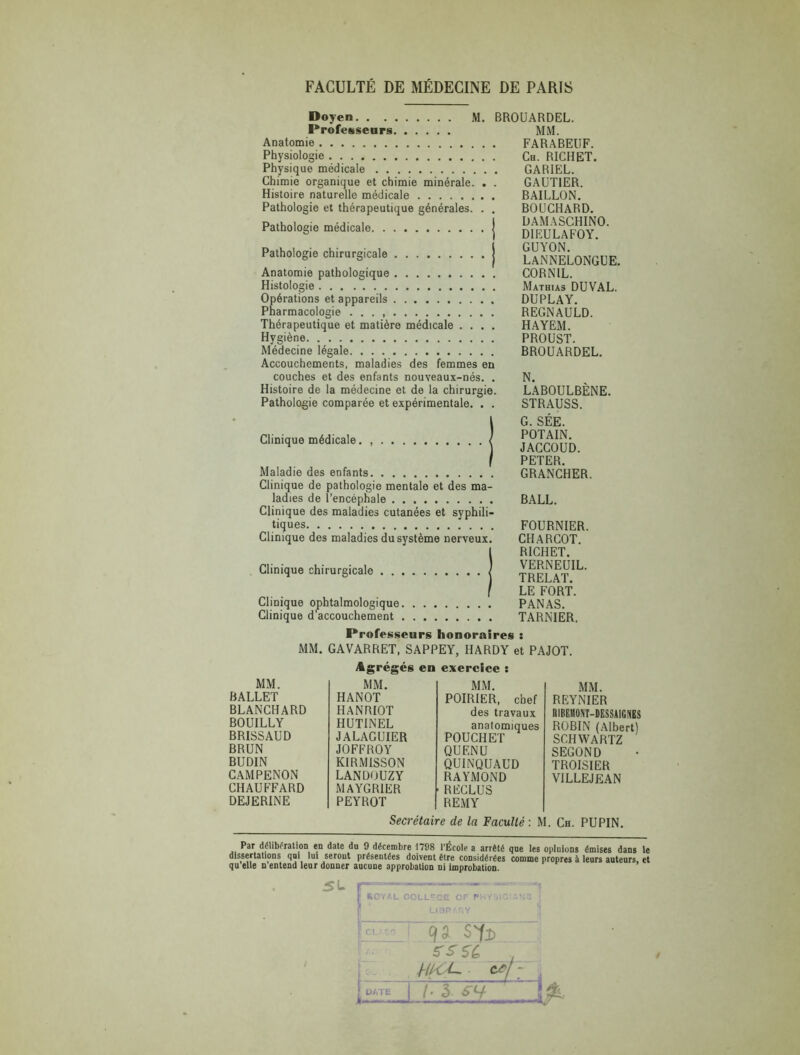 Doven. Professeurs Anatomie Physiologie Physique médicale Chimie organique et chimie minérale. Histoire naturelle médicale Pathologie et thérapeutique générales. Pathologie médicale M. BROUARDEL. Pathologie chirurgicale j Anatomie pathologique Histologie Opérations et appareils Pharmacologie . . . Thérapeutique et matière médicale .... Hygiène Médecine légale Accouchements, maladies des femmes en couches et des enfants nouveaux-nés. . Histoire de la médecine et de la chirurgie. Pathologie comparée et expérimentale. . . Clinique médicale. , Maladie des enfants Clinique de pathologie mentale et des ma- ladies de l’encéphale Clinique des maladies cutanées et syphili- tiques Clinique des maladies du système nerveux. Clinique chirurgicale MM. FARABEUF. Ch. RICHET. GARIEL. GAUTIER. BAILLON. BOUCHARD. DAMASCHINO. DIEULAFOY. GUYON. LANNELONGUE. CORNIL. Mathias DUVAL. DUPLAY. REGNAULD. HAYEM. PROUST. BROUARDEL. N. LABOULBÈNE. STRAUSS. G. SÉE. POTAIN. JACCOUD. PETER. GRANCHER. BALL. FOURNIER. CHARCOT. RICHET. VERNEUIL. TRELAT. LE FORT. PANAS. TARNIER. Clinique ophtalmologique Clinique d’accouchement Professeurs honoraires : MM. GAVARRET, SAPPEY, HARDY et PAJOT. Agrégés en exercice : MM. MM. MM. BALLET HANOT POIRIER, chef BLANCHARD HANRIOT des travaux BOUILLY HUTINEL anatomiques BRISSAUD JALAGUIER POUCHET BRUN JOFFROY QU EN U BUDIN KIRMISSON QUINQUAUD CAMPENON LANDOUZY RAYMOND CHAUFFARD MAYGRIER RECLUS DEJERINE PEYROT REMY MM. REYNIER RIBEMONT-DESSAIGNES ROBIN (Albert) SCHWARTZ SECOND TROISIER V1LLEJEAN Secrétaire de la Faculté : M. Ch. PUPIN. Par délibération en date du 9 décembre 1798 l'École a arrêté que les opluions émises dans le dissertations qui lui serout présentées doivent être considérées comme propres à leurs auteurs, et qu elle n entend leur donner aucune approbation ni improbation. SL F SOYl L COLLFCE OF Pi- Lian' r,Y 9a sfa W6U , 1±£1—