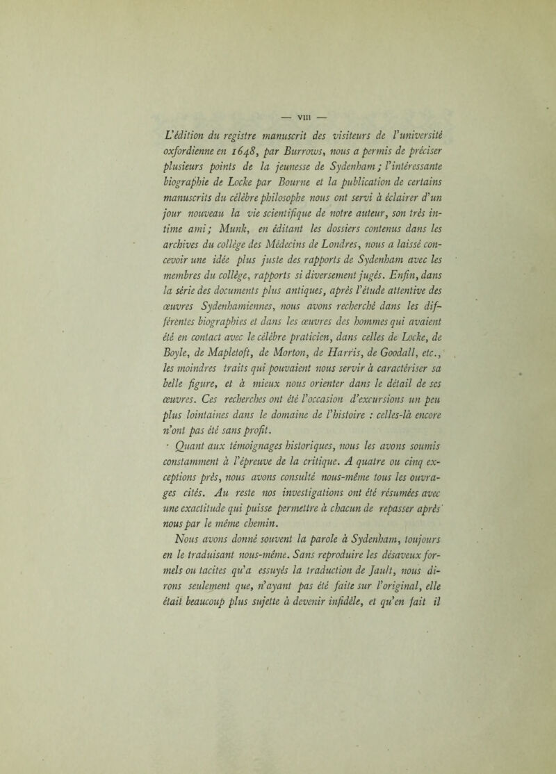 L'édition du registre manuscrit des visiteurs de l'université oxfordienne en 1648, par Burrows, nous a permis de préciser plusieurs points de la jeunesse de Sydenham ; l'intéressante biographie de Loche par Bourne et la publication de certains manuscrits du célèbre philosophe nous ont servi à éclairer d'un jour nouveau la vie scientifique de notre auteur, son très in- time ami ; Munie, en éditant les dossiers contenus dans les archives du collège des Médecins de Londres, nous a laissé con- cevoir une idée plus juste des rapports de Sydenham avec les membres du collège, rapports si diversement jugés. Enfin, dans la série des documents plus antiques, après l'étude attentive des œuvres Sydenhamiennes, nous avons recherché dans les dif- férentes biographies et dans les œuvres des hommes qui avaient été en contact avec le célèbre praticien, dans celles de Loche, de Boyle, de Mapletoft, de Morton, de Harris, de Goodall, etc., les moindres traits qui pouvaient nous servir à caractériser sa belle figure, et à mieux nous orienter dans le détail de scs œuvres. Ces recherches ont été l'occasion d’excursions un peu plus lointaines dans le domaine de l'histoire : celles-là encore n'ont pas été sans profit. ■ Quant aux témoignages historiques, nous les avons soumis constamment à l'épreuve de la critique. A quatre ou cinq ex- ceptions près, nous avons consulté nous-même tous les ouvra- ges cités. Au reste nos investigations ont été résumées avec une exactitude qui puisse permettre à chacun de repasser après' nous par le même chemin. Nous avons donné souvent la parole à Sydenham, toujours en le traduisant nous-même. Sans reproduire les désaveux for- mels ou tacites qu'a essuyés la traduction de fault, nous di- rons seulement que, n'ayant pas été faite sur l'original, elle était beaucoup plus sujette à devenir infidèle, et qu'en fait il