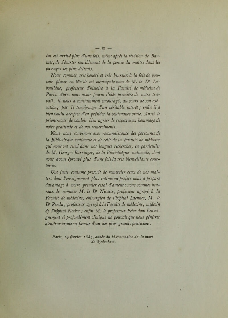 lui est arrivé plus d'une fois, même après la révision de Bau- mes, de s'écarter sensiblement de la pensée du maître dans les passages les plus délicats. Nous sommes très honoré et très heureux à la fois de pou- voir placer en tête de cet ouvrage le nom de M. le Dr La- boulbéne, professeur d'histoire à la Faculté de médecine de Paris. Après nous avoir fourni l'idée première de notre tra- vail, il nous a constamment encouragé, au cours de son exé- cution, par le témoignage d'un véritable intérêt ; enfin il a bien voulu accepter d'en présider la soutenance orale. Aussi le prions-nous de vouloir bien agréer le respectueux hommage de notre gratitude et de nos remercîments. Nous nous souvenons avec reconnaissance des personnes de la Bibliothèque nationale et de celle de la Faculté de médecine qui nous ont servi dans nos longues recherches, en particulier de M. Georges Barringer, de la Bibliothèque nationale, dont nous avons éprouvé plus d'une fois la très bienveillante cour- toisie. Une juste coutume prescrit de remercier ceux de nos maî- tres dont l’enseignement plus intime ou préféré nous a préparé davantage à notre premier essai d'auteur: nous sommes heu- reux de nommer M. le Dr Nicaise, professeur agrégé à la Faculté de médecine, chirurgien de l'hôpital Laennec, M. le Dr Pendu, professeur agrégé a la Faculté de médecine, médecin de l'hôpital Necker ; enfin M. le professeur Peter dont l'ensei- gnement si profondément clinique ne pouvait que nous pénétrer d'enthousiasme en faveur d'un des plus grands praticiens. Paris, 14 février 188g, année du bi-centenaire de la mort de Sydenham.