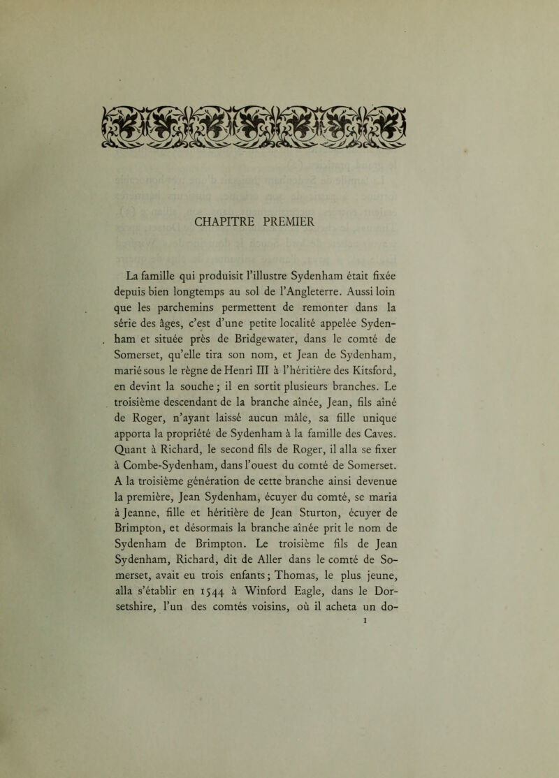 CHAPITRE PREMIER La famille qui produisit l’illustre Sydenham était fixée depuis bien longtemps au sol de l’Angleterre. Aussi loin que les parchemins permettent de remonter dans la série des âges, c’est d’une petite localité appelée Syden- ham et située près de Bridgewater, dans le comté de Somerset, qu’elle tira son nom, et Jean de Sydenham, marié sous le règne de Henri III à l’héritière des Kitsford, en devint la souche ; il en sortit plusieurs branches. Le troisième descendant de la branche aînée, Jean, fils aîné de Roger, n’ayant laissé aucun mâle, sa fille unique apporta la propriété de Sydenham à la famille des Caves. Quant à Richard, le second fils de Roger, il alla se fixer à Combe-Sydenham, dans l’ouest du comté de Somerset. A la troisième génération de cette branche ainsi devenue la première, Jean Sydenham, écuyer du comté, se maria à Jeanne, fille et héritière de Jean Sturton, écuyer de Brimpton, et désormais la branche aînée prit le nom de Sydenham de Brimpton. Le troisième fils de Jean Sydenham, Richard, dit de Aller dans le comté de So- merset, avait eu trois enfants ; Thomas, le plus jeune, alla s’établir en 1544 à Winford Eagle, dans le Dor- setshire, l’un des comtés voisins, où il acheta un do-