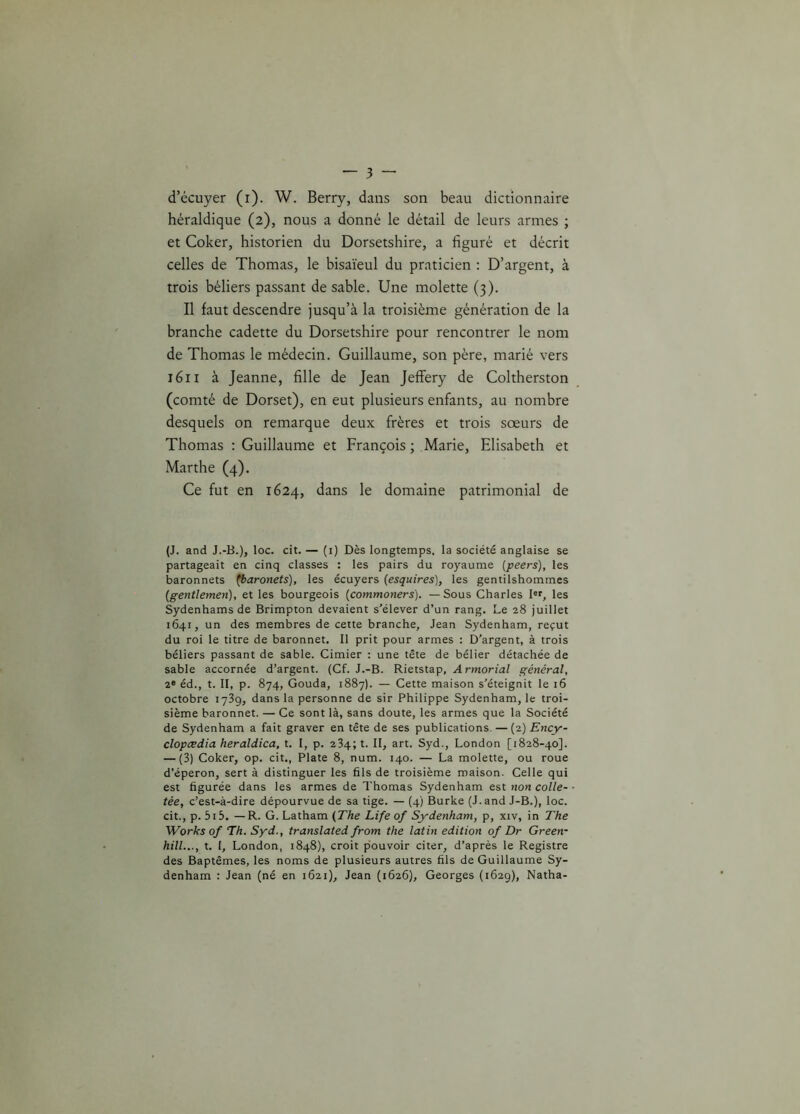 d’écuyer (i). W. Berry, dans son beau dictionnaire héraldique (2), nous a donné le détail de leurs armes ; et Coker, historien du Dorsetshire, a figuré et décrit celles de Thomas, le bisaïeul du praticien : D’argent, à trois béliers passant de sable. Une molette (3). Il faut descendre jusqu’à la troisième génération de la branche cadette du Dorsetshire pour rencontrer le nom de Thomas le médecin. Guillaume, son père, marié vers 1611 à Jeanne, fille de Jean Jeffery de Coltherston (comté de Dorset), en eut plusieurs enfants, au nombre desquels on remarque deux frères et trois sœurs de Thomas : Guillaume et François ; Marie, Elisabeth et Marthe (4). Ce fut en 1624, dans le domaine patrimonial de (J. and J.-B.), loc. cit. — (1) Dès longtemps, la société anglaise se partageait en cinq classes : les pairs du royaume (peers), les baronnets (baronets), les écuyers (esquires), les gentilshommes (gentlemen), et les bourgeois (commoners). — Sous Charles Ie*, les Sydenhamsde Brimpton devaient s’élever d’un rang. Le 28 juillet 1641, un des membres de cette branche, Jean Sydenham, reçut du roi le titre de baronnet. Il prit pour armes : D’argent, à trois béliers passant de sable. Cimier : une tête de bélier détachée de sable accornée d’argent. (Cf. J.-B. Rietstap, Armorial général, 2e éd., t. II, p. 874, Gouda, 1887). — Cette maison s’éteignit le 16 octobre 1739, dans la personne de sir Philippe Sydenham, le troi- sième baronnet. — Ce sont là, sans doute, les armes que la Société de Sydenham a fait graver en tête de ses publications. — (2) Ency- clopcedia heraldica, t. I, p. 234; t. II, art. Syd., London [1828-40]. — (3) Coker, op. cit., Plate 8, num. 140. — La molette, ou roue d’éperon, sert à distinguer les fils de troisième maison. Celle qui est figurée dans les armes de Thomas Sydenham est non colle- tée, c’est-à-dire dépourvue de sa tige. — (4) Burke (J. and J-B.), loc. cit., p. 5i5. —R. G. Latham (The Life of Sydenham, p, xiv, in The Works of Th. Syd., translated from the latin édition of Dr Green- hill..., t. 1, London, 1848), croit pouvoir citer, d’après le Registre des Baptêmes, les noms de plusieurs autres fils de Guillaume Sy- denham : Jean (né en 1621), Jean (1626), Georges (1629), Natha-