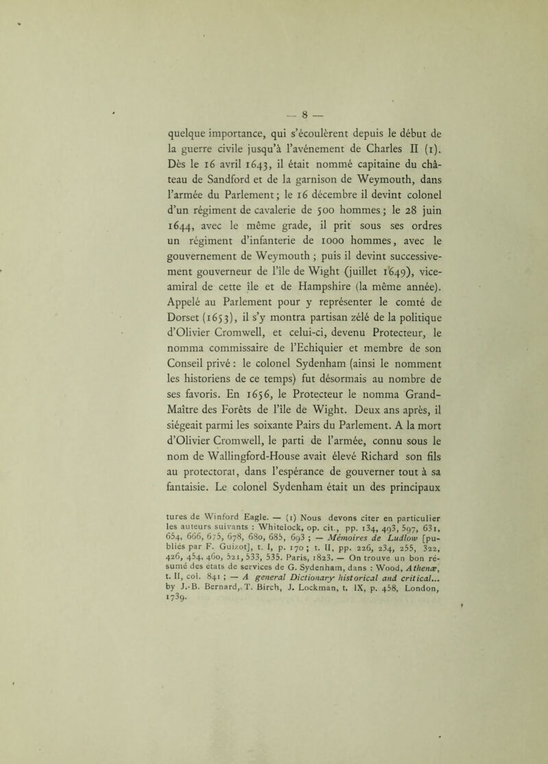 quelque importance, qui s’écoulèrent depuis le début de la guerre civile jusqu’à l’avénement de Charles II (i). Dès le 16 avril 1643, ^ était nommé capitaine du châ- teau de Sandford et de la garnison de Weymouth, dans l’armée du Parlement; le 16 décembre il devint colonel d’un régiment de cavalerie de 500 hommes; le 28 juin 1644, avec le même grade, il prit sous ses ordres un régiment d’infanterie de 1000 hommes, avec le gouvernement de Weymouth ; puis il devint successive- ment gouverneur de l’île de Wight (juillet 1649), vice- amiral de cette île et de Hampshire (la même année). Appelé au Parlement pour y représenter le comté de Dorset (1653), ^ s’y montra partisan zélé de la politique d’Olivier Cromwell, et celui-ci, devenu Protecteur, le nomma commissaire de l’Echiquier et membre de son Conseil privé : le colonel Sydenham (ainsi le nomment les historiens de ce temps) fut désormais au nombre de ses favoris. En 1656, le Protecteur le nomma Grand- Maître des Forêts de l’île de Wight. Deux ans après, il siégeait parmi les soixante Pairs du Parlement. A la mort d’Olivier Cromwell, le parti de l’armée, connu sous le nom de Wallingford-House avait élevé Richard son fils au protectorat, dans l’espérance de gouverner tout à sa fantaisie. Le colonel Sydenham était un des principaux tures de Winford Eagle. — (i) Nous devons citer en particulier les auteurs suivants : Whitelock, op. cil., pp. 134, 493, 597, 631, 654, 666, 6/5, 678, 680, 685, 6g3 ; — Mémoires de Ludlow [pu- bliés par F. Guizot], t. I, p. 170; t. II, pp. 226, 234, 255, 322, 426, 454, 460, 521, 533, 535. Paris, 1823. — On trouve un bon ré- sumé des états de services de G. Sydenham, dans : Wood, Athence, t. II, col. 841 ; — A general Dictionary historical and critical... by J.-B. Bernard,, T. Birch, J. Lockman, t. IX, p. 458, London, 1739.