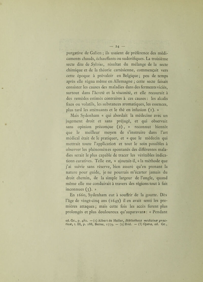 purgative de Galien ; ils usaient de préférence des médi- caments chauds, échauffants ou sudorifiques. La troisième secte dite de Sylvius, résultat du mélange de la secte chimique et de la théorie cartésienne, commençait vers cette époque à prévaloir en Belgique; peu de temps après elle régna même en Allemagne ; cette secte faisait consister les causes des maladies dans des ferments viciés, surtout dans l’âcreté et la viscosité, et elle recourait à des remèdes estimés contraires à ces causes : les alcalis fixes ou volatils, les substances aromatiques, les essences, plus tard les atténuants et le thé en infusion (r). » Mais Sydenham « qui abordait la médecine avec un jugement droit et sans préjugé, et qui observait sans opinion préconçue (2) , » reconnut bientôt que le meilleur moyen de s’instruire dans l’art médical était de le pratiquer, et « que le médecin qui mettrait toute l’application et tout le soin possibles à observer les phénomènes spontanés des différentes mala- dies serait le plus capable de tracer les véritables indica- tions curatives. Telle est, » ajoutait-il, « la méthode que j’ai suivie sans réserve, bien assuré qu’en prenant la nature pour guide, je ne pourrais m’écarter jamais du droit chemin, de la simple largeur de l’ongle, quand même elle me conduirait à travers des régions tout à fait inconnues (3). » En 1660, Sydenham eut à souffrir de la goutte. Dès l’âge de vingt-cinq ans (1649) il en avait senti les pre- mières attaques ; mais cette fois les accès furent plus prolongés et plus douloureux qu’auparavant : « Pendant ed. Gr., p. 482. —(i)Albertde Haller, Bibliotheca medicinæ prac- ticæ, t. III, p. 188, Berne, 1779. — (2) Ibid. — (3) Opéra, ed. Gr.,