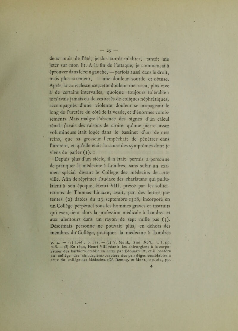 deux mois de l’été, je dus tantôt m’aliter, tantôt me jeter sur mon lit. A la fin de l’attaque, je commençai à éprouver dans le rein gauche, —parfois aussi dans le droit, mais plus rarement, — une douleur sourde et obtuse. Après la convalescence,cette douleur me resta, plus vive à de certains intervalles, quoique toujours tolérable : je n’avais jamais eu de ces accès de coliques néphrétiques, accompagnés d’une violente douleur se propageant le long de l’uretère du côté de la vessie, et d’énormes vomis- sements. Mais malgré l’absence des signes d’un calcul rénal, j’avais des raisons de croire qu’une pierre assez volumineuse était logée dans le bassinet d’un de mes reins, que sa grosseur l’empêchait de pénétrer dans l’uretère, et qu’elle était la cause des symptômes dont je viens de parler (i). » Depuis plus d’un siècle, il n’était permis à personne de pratiquer la médecine à Londres, sans subir un exa- men spécial devant le Collège des médecins de cette ville. Afin de réprimer l’audace des charlatans qui pullu- laient à son époque, Henri VIII, pressé par les sollici- tations de Thomas Linacre, avait, par des lettres pa- tentes (2) datées du 23 septembre 1518, incorporé en un Collège perpétuel tous les hommes graves et instruits qui exerçaient alors la profession médicale à Londres et aux alentours dans un rayon de sept mille pas (3). Désormais personne ne pouvait plus, en dehors des membres du'Collège, pratiquer la médecine à Londres p. 4. — Ci) Ibid., p. 521. — {2) V. Munk, The Roll., t. I, pp. 2-6. — (3) En 1540, Henri VIII réunit les chirurgiens à la corpo- ration des barbiers établie en 1272 par Edouard Ier, et il conféra au collège des chirurgiens-barbiers des privilèges semblables à ceux du collège des Médecins. (Cf. Demog. et Mont., op. cit, pp. 4