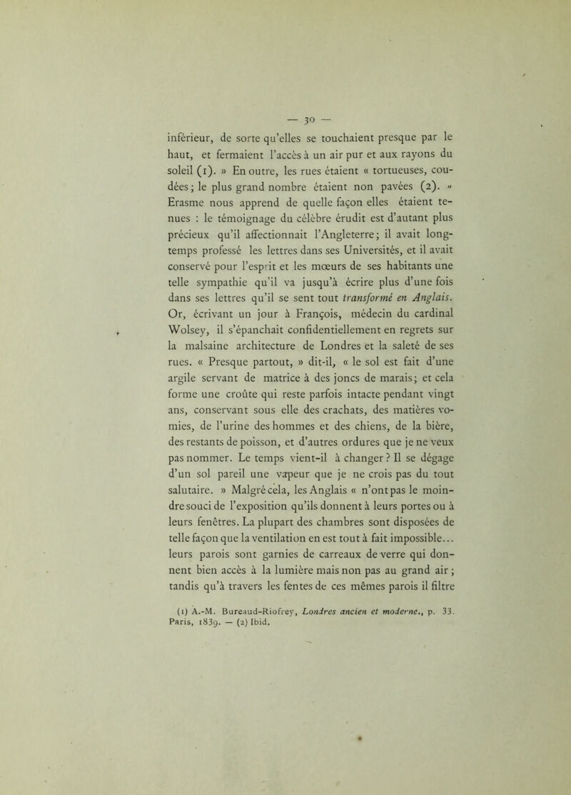 inférieur, de sorte qu’elles se touchaient presque par le haut, et fermaient l’accès à un air pur et aux rayons du soleil (i). » En outre, les rues étaient « tortueuses, cou- dées ; le plus grand nombre étaient non pavées (2). « Erasme nous apprend de quelle façon elles étaient te- nues : le témoignage du célèbre érudit est d’autant plus précieux qu’il affectionnait l’Angleterre; il avait long- temps professé les lettres dans ses Universités, et il avait conservé pour l’esprit et les mœurs de ses habitants une telle sympathie qu’il va jusqu’à écrire plus d’une fois dans ses lettres qu’il se sent tout transformé en Anglais. Or, écrivant un jour à François, médecin du cardinal Wolsey, il s’épanchait confidentiellement en regrets sur la malsaine architecture de Londres et la saleté de ses rues. « Presque partout, » dit-il, « le sol est fait d’une argile servant de matrice à des joncs de marais; et cela forme une croûte qui reste parfois intacte pendant vingt ans, conservant sous elle des crachats, des matières vo- mies, de l’urine des hommes et des chiens, de la bière, des restants de poisson, et d’autres ordures que je ne veux pas nommer. Le temps vient-il à changer ? Il se dégage d’un sol pareil une vapeur que je ne crois pas du tout salutaire. » Malgré cela, les Anglais « n’ont pas le moin- dre souci de l’exposition qu’ils donnent à leurs portes ou à leurs fenêtres. La plupart des chambres sont disposées de telle façon que la ventilation en est tout à fait impossible... leurs parois sont garnies de carreaux de verre qui don- nent bien accès à la lumière mais non pas au grand air ; tandis qu’à travers les fentes de ces mêmes parois il filtre (1) A.-M. Bureaud-Riofrey, Londres ancien et moderne., p. 33. Paris, 183g. — (2) Ibid.