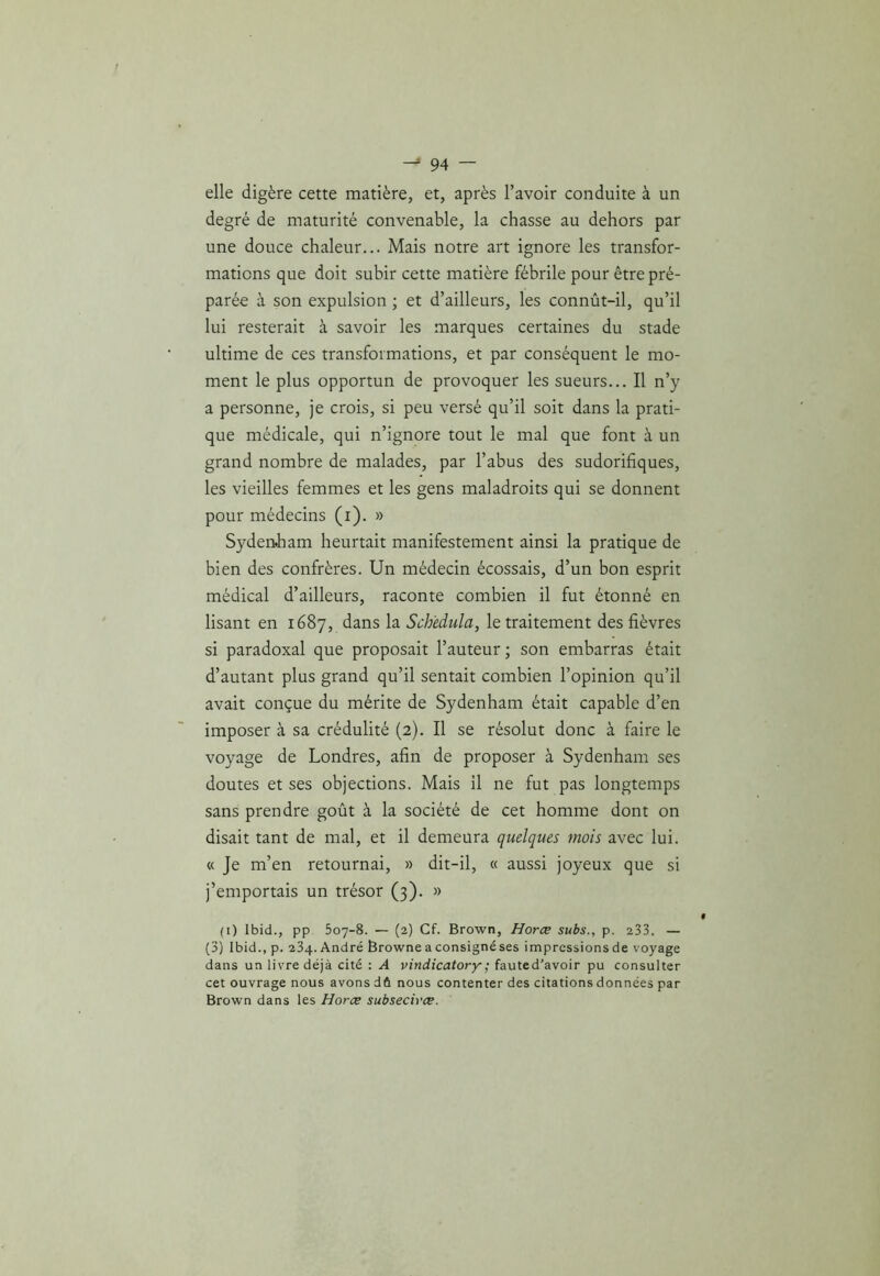 elle digère cette matière, et, après l’avoir conduite à un degré de maturité convenable, la chasse au dehors par une douce chaleur... Mais notre art ignore les transfor- mations que doit subir cette matière fébrile pour être pré- parée à son expulsion ; et d’ailleurs, les connût-il, qu’il lui resterait à savoir les marques certaines du stade ultime de ces transformations, et par conséquent le mo- ment le plus opportun de provoquer les sueurs... Il n’y a personne, je crois, si peu versé qu’il soit dans la prati- que médicale, qui n’ignore tout le mal que font à un grand nombre de malades, par l’abus des sudorifiques, les vieilles femmes et les gens maladroits qui se donnent pour médecins (i). » Syden,ham heurtait manifestement ainsi la pratique de bien des confrères. Un médecin écossais, d’un bon esprit médical d’ailleurs, raconte combien il fut étonné en lisant en 1687, dans la Sch'edula, le traitement des fièvres si paradoxal que proposait l’auteur ; son embarras était d’autant plus grand qu’il sentait combien l’opinion qu’il avait conçue du mérite de Sydenham était capable d’en imposer à sa crédulité (2). Il se résolut donc à faire le voyage de Londres, afin de proposer à Sydenham ses doutes et ses objections. Mais il ne fut pas longtemps sans prendre goût à la société de cet homme dont on disait tant de mal, et il demeura quelques mois avec lui. « Je m’en retournai, » dit-il, « aussi joyeux que si j’emportais un trésor (3). » (i) Ibid., pp 507-8. — (2) Cf. Brown, Horce subs., p. 233. — (3) Ibid., p. 234. André Browne a consigné ses impressions de voyage dans un livre déjà cité : A vindicatory ; fauted'avoir pu consulter cet ouvrage nous avons dû nous contenter des citations données par Brown dans les Horce subsecirce.