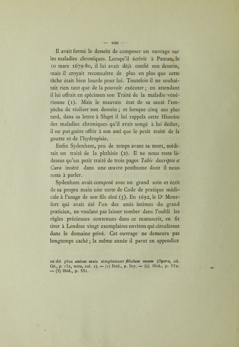 Il avait formé le dessein de composer un ouvrage sur les maladies chroniques. Lorsqu’il écrivit à Paman. le 10 mars 1679-80, il lui avait déjà confié son dessein, mais il croyait reconnaître de plus en plus que cette tâche était bien lourde pour lui. Toutefois il ne souhai- tait rien tant que de la pouvoir exécuter ; en attendant 11 lui offrait en spécimen son Traité de la maladie véné- rienne (1). Mais le mauvais état de sa santé l’em- pêcha de réaliser son dessein ; et lorsque cinq ans plus tard, dans sa lettre à Short il lui rappela cette Histoire des maladies chroniques qu’il avait songé à lui dédier, il ne put guère offrir à son ami que le petit traité de la goutte et de l’hydropisie. Enfin Sydenham, peu de temps avant sa mort, médi- tait un traité de la phthisie (2). Il ne nous reste là- dessus qu’un petit traité de trois pages labis descriptio et Cura inséré dans une œuvre posthume dont il nous reste à parler. Sydenham avait composé avec un grand soin et écrit de sa propre main une sorte de Code de pratique médi- cale à l’usage de son fils aîné (3). En 1692, le Dr Mont- fort qui avait été l’un des amis intimes du grand praticien, ne voulant pas laisser tomber dans l’oubli les règles précieuses contenues dans ce manuscrit, en fit tirer à Londres vingt exemplaires environ qui circulèrent dans le domaine privé. Cet ouvrage ne demeura pas longtemps caché ; la même année il parut en appendice ne dit plus unicus mais simplement filiolum meum (Opéra, ed. Gr., p. i52, nota, col. 1). — (1) Ibid., p. 307. — (2) Ibid., p. 332. — (3) Ibid., p. 531.