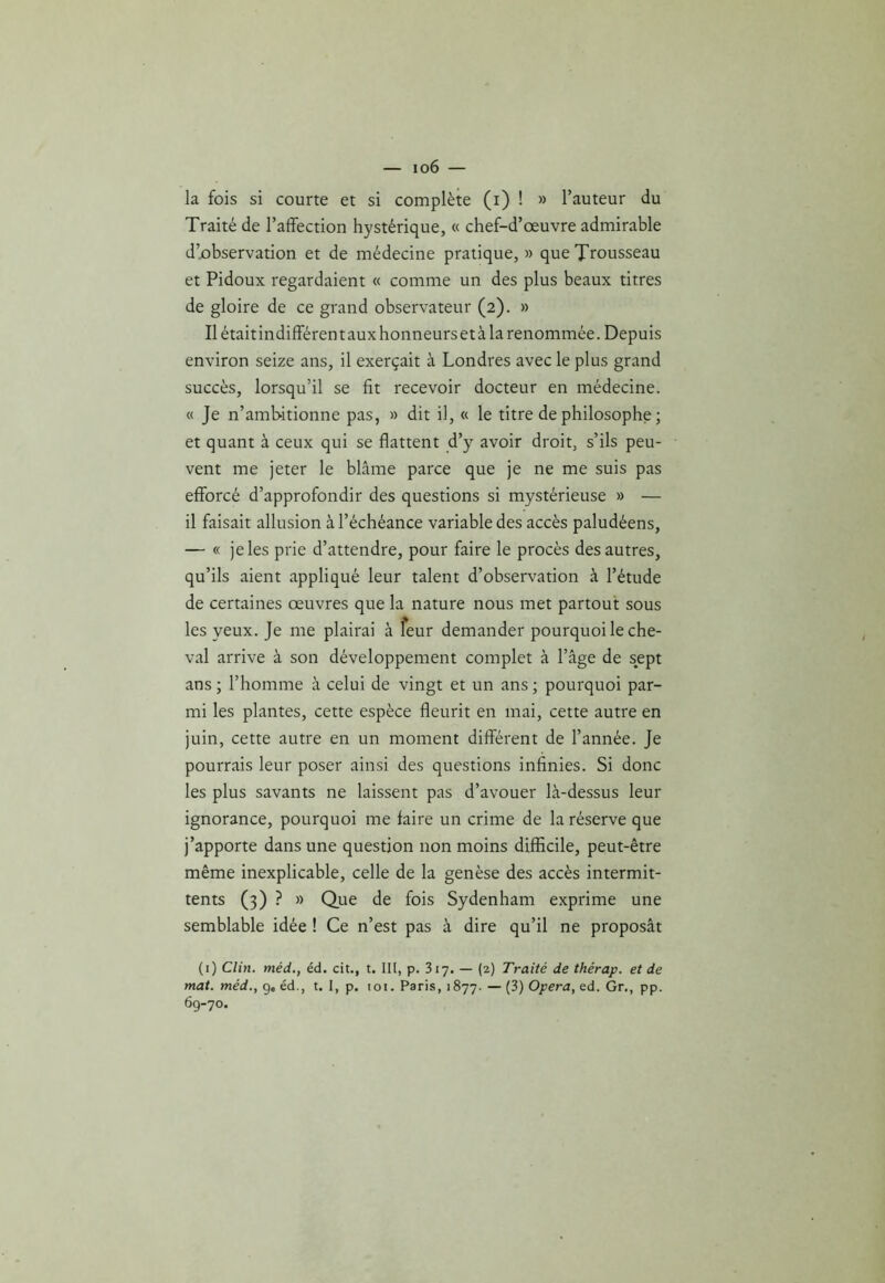 — io6 — la fois si courte et si complète (i) ! » l’auteur du Traité de l’affection hystérique, « chef-d’œuvre admirable d’observation et de médecine pratique,» que Trousseau et Pidoux regardaient « comme un des plus beaux titres de gloire de ce grand observateur (2). » Il était indifférent aux honneurs et à la renommée. Depuis environ seize ans, il exerçait à Londres avec le plus grand succès, lorsqu’il se fit recevoir docteur en médecine. « Je n’amb-itionne pas, » dit il, « le titre de philosophe ; et quant à ceux qui se flattent d’y avoir droit, s’ils peu- vent me jeter le blâme parce que je ne me suis pas efforcé d’approfondir des questions si mystérieuse » — il faisait allusion à l’échéance variable des accès paludéens, — « je les prie d’attendre, pour faire le procès des autres, qu’ils aient appliqué leur talent d’observation à l’étude de certaines œuvres que la nature nous met partout sous les yeux. Je me plairai à feur demander pourquoi le che- val arrive à son développement complet à l’âge de sept ans ; l’homme à celui de vingt et un ans ; pourquoi par- mi les plantes, cette espèce fleurit en mai, cette autre en juin, cette autre en un moment différent de l’année. Je pourrais leur poser ainsi des questions infinies. Si donc les plus savants ne laissent pas d’avouer là-dessus leur ignorance, pourquoi me faire un crime de la réserve que j’apporte dans une question non moins difficile, peut-être même inexplicable, celle de la genèse des accès intermit- tents (3) ? » Que de fois Sydenham exprime une semblable idée ! Ce n’est pas à dire qu’il ne proposât (1) Clin, méd., éd. cit., t. III, p. 317. — (2) Traité de thérap. et de mat. méd., g, éd., t. I, p. loi. Paris, 1877.—(3) Opéra, ed. Gr., pp. 69-70.