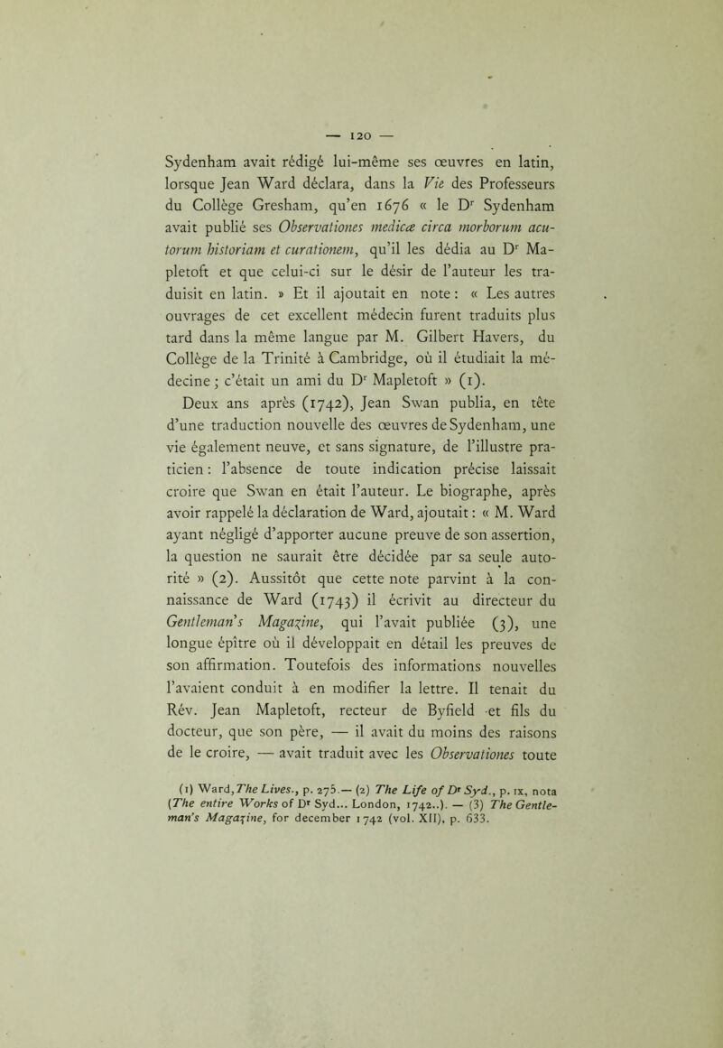 Sydenham avait rédigé lui-même ses œuvres en latin, lorsque Jean Ward déclara, dans la Vie des Professeurs du Collège Gresham, qu’en 1676 « le Dr Sydenham avait publié ses Observationes medicœ circa morborum acu- torum historiam et curationem, qu’il les dédia au Dr Ma- pletoft et que celui-ci sur le désir de l’auteur les tra- duisit en latin. » Et il ajoutait en note: « Les autres ouvrages de cet excellent médecin furent traduits plus tard dans la même langue par M. Gilbert Havers, du Collège de la Trinité à Cambridge, où il étudiait la mé- decine ; c’était un ami du Dr Mapletoft » (1). Deux ans après (1742), Jean Swan publia, en tête d’une traduction nouvelle des œuvres de Sydenham, une vie également neuve, et sans signature, de l’illustre pra- ticien : l’absence de toute indication précise laissait croire que Swan en était l’auteur. Le biographe, après avoir rappelé la déclaration de Ward, ajoutait : « M. Ward ayant négligé d’apporter aucune preuve de son assertion, la question ne saurait être décidée par sa seule auto- rité » (2). Aussitôt que cette note parvint à la con- naissance de Ward (1743) il écrivit au directeur du Gentleman s Magazine, qui l’avait publiée (3), une longue épître où il développait en détail les preuves de son affirmation. Toutefois des informations nouvelles l’avaient conduit à en modifier la lettre. Il tenait du Rév. Jean Mapletoft, recteur de Byfield et fils du docteur, que son père, — il avait du moins des raisons de le croire, — avait traduit avec les Observationes toute (1) Ward, The Lives., p. 275.— (2) The Life of Dr Syd., p. ix, nota (The entire Works of Dr Syd... London, 1742..). — (3) The Gentle- man’s Magazine, for december 1742 (vol. XII), p. 633.