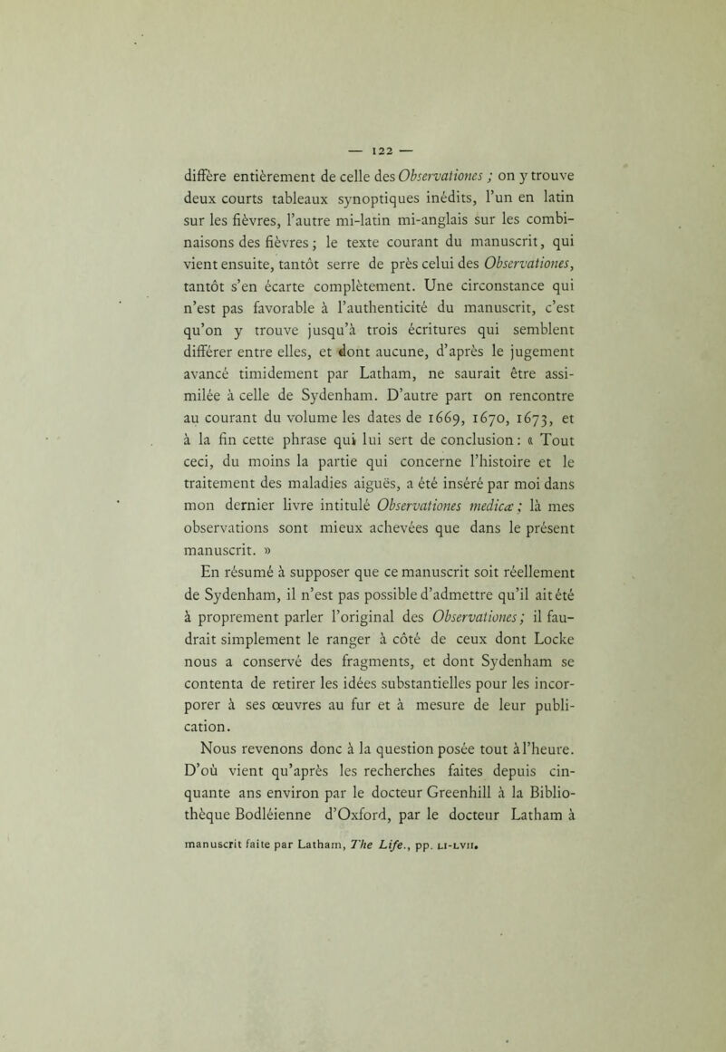 diffère entièrement de celle des Observationes ; on y trouve deux courts tableaux synoptiques inédits, l’un en latin sur les fièvres, l’autre mi-latin mi-anglais sur les combi- naisons des fièvres ; le texte courant du manuscrit, qui vient ensuite, tantôt serre de près celui des Observationes, tantôt s’en écarte complètement. Une circonstance qui n’est pas favorable à l’authenticité du manuscrit, c’est qu’on y trouve jusqu’à trois écritures qui semblent différer entre elles, et dont aucune, d’après le jugement avancé timidement par Latham, ne saurait être assi- milée à celle de Sydenham. D’autre part on rencontre au courant du volume les dates de 1669, 1670, 1673, et à la fin cette phrase qui lui sert de conclusion : « Tout ceci, du moins la partie qui concerne l’histoire et le traitement des maladies aiguës, a été inséré par moi dans mon dernier livre intitulé Observationes rnedica ; là mes observations sont mieux achevées que dans le présent manuscrit. » En résumé à supposer que ce manuscrit soit réellement de Sydenham, il n’est pas possible d’admettre qu’il ait été à proprement parler l’original des Observationes; il fau- drait simplement le ranger à côté de ceux dont Locke nous a conservé des fragments, et dont Sydenham se contenta de retirer les idées substantielles pour les incor- porer à ses œuvres au fur et à mesure de leur publi- cation. Nous revenons donc à la question posée tout à l’heure. D’où vient qu’après les recherches faites depuis cin- quante ans environ par le docteur Greenhill à la Biblio- thèque Bodléienne d’Oxford, par le docteur Latham à manuscrit faite par Latham, The Life., pp. li-lvii.