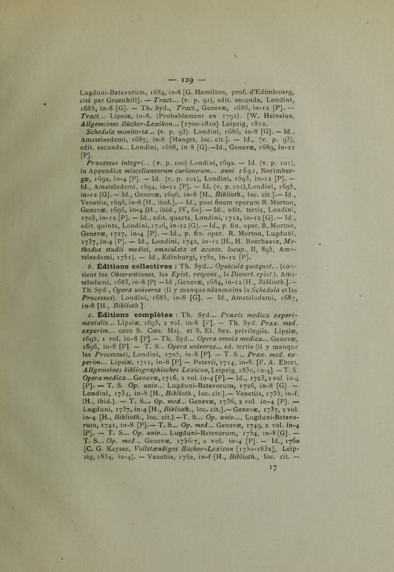 \ — 129 — Lugduni-Batavorum, 1684, in-8 [G. Hamilton, prof. d’Edimbourg, cité par Greenhill]. — Tract... (v. p. gi), edit. secunda, Londini, i685, in-8 [G]. — Th. Syd., Tract., Genevæ, 1686, in-12 [P]. — Tract... Lipsiæ, in-8. (Probablement en 1792). [W. Heinsius, Allgemeines Bücher-Lexikon... [1700-1810] Leipzig, 1812. Schedula monitoria... (v. p. g3). Londini, 1686, in-8 [G]. — ld., Amstelaedami, 1687, in-8 [Manget, loc. cit.]. — Id., (v. p. g3), edit. secunda... Londini, 1688, in-8 [G].—Id., Genevæ, 1689, in-12 [PJ- Processus integri... (v. p. 100) Londini, 1692. — Id. (v. p. ioi), in Appendice miscellaneorum curiosorum... anni i6gi, Norimber- gæ, 1692, in-4 [P], — Id. (v. p. 101), Londini, i6g3, in-12 [P]. — Id., Amstelodami, 1694, in-12 [P]. — Id. (v. p. 101),Londini, i6g5, in-12 [G].— Id., Genevæ, 1696, in-8 [H., Biblioth., loc. cit.].—Id., Venetiis, 1696, in-8 [H., ibid.].-- Id., post finem operum R. Morton, Genevæ, 1696, in-4 [H-, ibid., IV, 60J.— Id., edit. tertia, Londini, 1705, in-12 [P]. — Id., edit. quarta, Londini, 1712, in-12 [G].— Id., edit. quinta, Londini, 1726, in-12 [G]. — Id., p. fin. oper. R. Morton, Genevæ, 1727, in-4 [P]- — Id., p. fin. oper. R. Morton, Lugduni, 1737, in-4 [P]. — Id., Londini, 1742, in-12 [H., H. Boerhaave, Me- thodus studii medici, emaculata et access. locup., II, 895, Ams- telaedami, 1751 J. — Id., Edinburgi, 1750, in-12 [P], b. Éditions collectives : Th. Syd... Opuscula quotquot... (con- tient les Observationes, les Epist. respons., la Dissert, epist.). Ams- telodami, i683,in-8 [P] — ld ,Genevæ, 1684, in-12 [H., Biblioth.].— Th. Syd , Opéra universa (Il y manque néanmoins la Schedula et les Processus). Londini, i685, in-8 [G]. — Id., Amstelodami, 1687, in-8 fH., Biblioth.] c. Éditions complètes : Th. Syd... Praxis medica experi- mentalis... Lipsiæ, i6g5, 2 vol. in-8 [P]. — Th. Syd. Prax. med. experim... cum S. Cœs. Maj. et S. El. Sax. privilegiis. Lipsiæ, 169b, 1 vol. in-8 [P].— Th. Syd... Opéra omnia medica... Genevæ, 1696, in-8 [P]. — T. S... Opéra universa... ed. tertia (il y manque les Processus), Londini, 170b, in-8 [P], — T. S... Prax. med. ex- perim... Lipsiæ, 1711, in-8 [P] — Patavii, 1714, in-8. [F. A. Ebert, Allgemeines bibliographisches Lexicon, Leipzig, i83o, i n-4]. — T. S. Opéra medica... Genevæ, 1716, 2 vol. in-4 [P]-— Id., 1723,2 vol. in-4 [P]. — T. S. Op. univ... Lugduni-Batavorum, 1726, in-8 [G] — Londini, 1734, in-8 [H., Biblioth., loc. cit ].—Venetiis, 1735, in-f. [H., ibid.]. — T. S... Op. med... Genevæ, 1736, 2 vol. in-4 [P], — Lugduni, 1737, in-4 [H-, Biblioth., loc. cit.].—Genevæ, 1737,2 vol. in-4 [H., Biblioth., loc. cit.].—T. S... Op. univ..., Lugduni-Batavo- rum, 1741, in-8 [P]-— T. S... Op. med... Genevæ, 1749, 2 vol. in-4 tP]. — T. S... Op. univ... Lugduni-Batavorum, 1754, in-8 [G]. — T. S... Op. med... Genevæ, 1756-7, 2 vol. in-4 [P]- — Id., 1760 [C. G. Kayser, Vollstcendiges Bilcher-Lexicon [1730-1832], Leip- zig, 1834, in-4]. — Venetiis, 1762, in-f [H., Biblioth., loc. cit. — 17