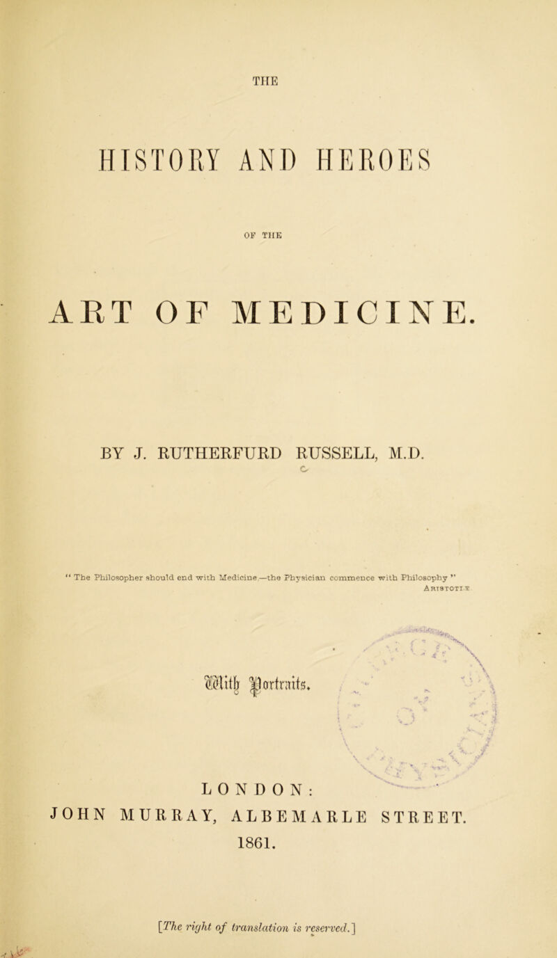 THE HISTORY AND HEROES OF THE ART OF MEDICINE. BY J. RUTHERFURD RUSSELL, M.D. o “ The Philosopher should end with Medicine—the Physician commence with Philosophy ” Artstott tr fflitlj ^partraits III IP + V \ j LONDON: JOHN MURRAY, ALBEMARLE STREET. 1861. [The right of translation is reserved.]